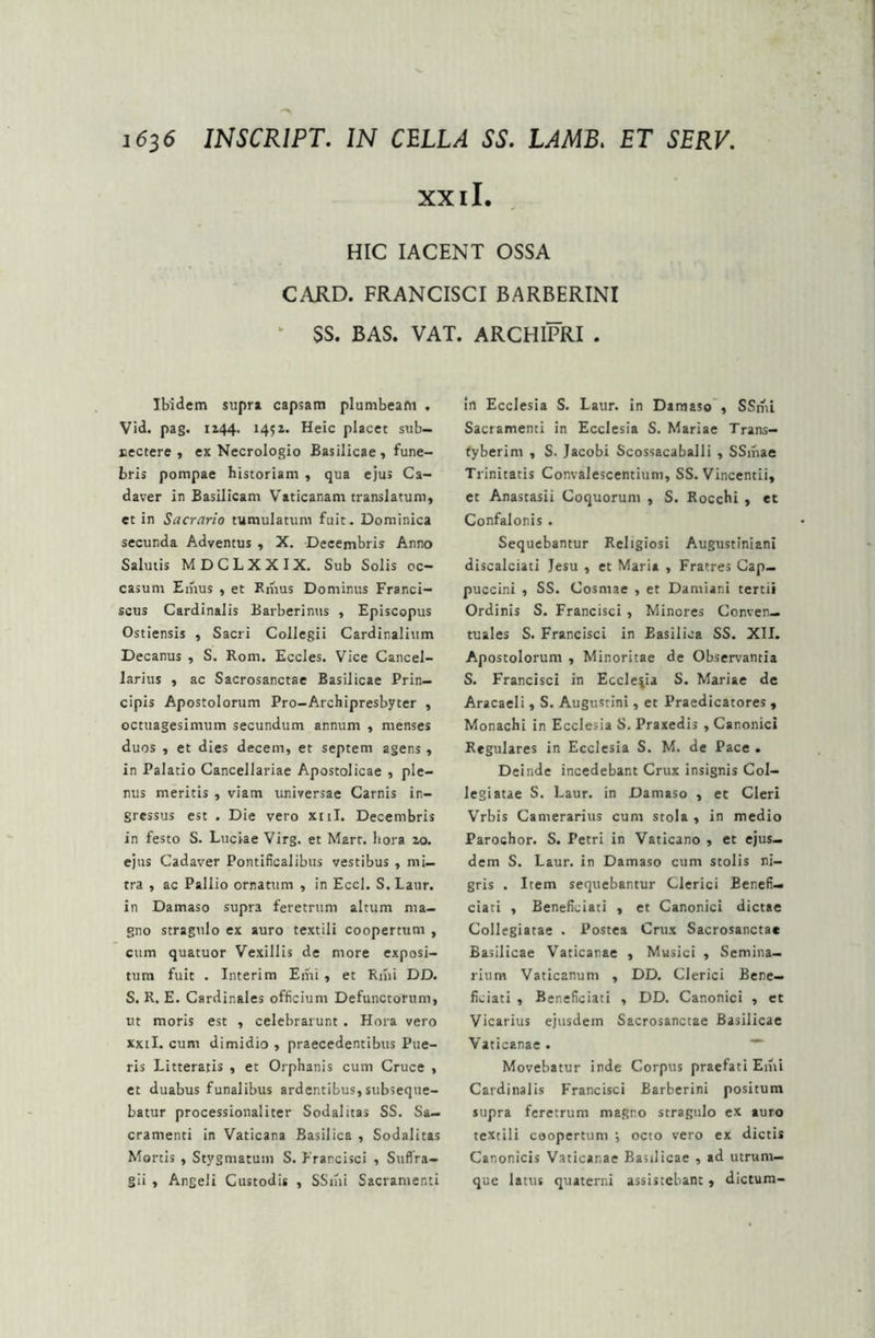 XX ii. HIC IACENT OSSA CARD. FRANCISCI BARBERINI k SS. BAS. VAT. ARCHIPRI . Ibidem supra capsam plumbeam . Vid. pag. 1144. 1451. Heic placet sub- nectere , ex Necrologio Basilicae , fune- bris pompae historiam , qua ejus Ca- daver in Basilicam Vaticanam translatum, et in Sacrario tumulatum fuit. Dominica secunda Adventus , X. Decembris Anno Salutis MDCLXXIX. Sub Solis oc- casum Emus , et Emus Dominus Franci- scus Cardinalis Barberinus , Episcopus Ostiensis , Sacri Collegii Cardinalium Decanus , S. Rom. Eccles. Vice Cancel- larius , ac Sacrosanctae Basilicae Prin- cipis Apostolorum Pro-Archipresbyter , octuagesimum secundum annum , menses duos , et dies decem, et septem agens, in Palatio Cancellariae Apostolicae , ple- nus meritis , viam universae Carnis in- gressus est . Die vero xul. Decembris in festo S. Luciae Virg. et Mart. hora 10. ejus Cadaver Pontificalibus vestibus , mi- tra , ac Pallio ornatum , in Eccl. S.Laur. in Damaso supra feretrum altum ma- gno stragulo ex auro textili coopertum , cum quatuor Vexillis de more exposi- tum fuit . Interi m Emi , et Rmi DD. S. R. E. Cardinales officium Defunctorum, ut moris est , celebrarunt . Hora vero xxil. cum dimidio , praecedentibus Pue- ris Litteratis , et Orphanis cum Cruce , et duabus funalibus ardentibus,subseque- batur processionaliter Sodalitas SS. Sa- cramenti in Vaticana Basilica , Sodalitas Mortis , Stygmatum S. Francisci , Suffra- gii , Angeli Custodis , SSmi Sacramenti in Ecclesia S. Laur. in Damaso , SSmi Sacramenti in Ecclesia S. Mariae Trans- fyberim , S. Jacobi Scossacaballi , SSmae Trinitatis Convalescentium, SS. Vincentii, et Anastasii Coquorum , S. Rocchi , et Confalonis . Sequebantur Religiosi Augustiniani discalciati Jesu , et Maria , Fratres Gap— puccini , SS. Cosmae , et Damiani tertii Ordinis S. Francisci , Minores Conven— tuales S. Francisci in Easiliea SS. XII. Apostolorum , Minoritae de Observantia S. Francisci in Ecclesia S. Mariae de Aracaeli, S. Augustini, et Praedicatores , Monachi in Ecclesia S. Praxedis , Canonici Regulares in Ecclesia S. M. de Pace . Deinde incedebant Crux insignis Col- legiatae S. Laur. in Damaso , et Cleri Vrbis Camerarius cum stola , in medio Parochor. S. Petri in Vaticano , et ejus- dem S. Laur. in Damaso cum stolis ni- gris . Item sequebantur Clerici Eenefi— ciati , Beneficiati , et Canonici dictae Collegiatae . Postea Crux Sacrosanctae Basilicae Vaticanae , Musici , Semina- rium Vaticanum , DD. Clerici Bene— ficiati , Beneficiati , DD. Canonici , et Vicarius ejusdem Sacrosanctae Basilicae Vaticanae . Movebatur inde Corpus praefati Emi Cardinalis Francisci Barberini positum supra feretrum magno stragulo ex auro textili coopertum ; octo vero ex dictis Canonicis Vaticanae Basilicae , ad utrum- que latus quaterni assistebant, dictura-