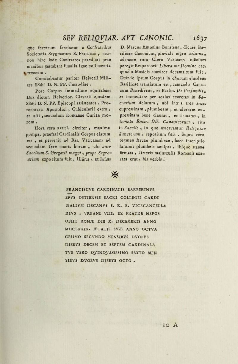 qMe feretrum ferebatur a Confratribus Societatis Stygmatum S. Francisci , nec- non hinc inde Confratres praedicti prae manibus gestabant funalia igne collucentia ^trecenta . Comitabantur pariter Helvetii Mili- tes SSmi D. N. PP. Custodiae . Post Corpus immediate equitabant Dux dictor. Helvetior. Clavarii ejusdem SSmi D. N. PP. Episcopi assistentes , Pro- tonotarii Apostolici , Cubicularii extra , ec alii , secundum Romanae Curiae mo- rem . Hora vero xxni. circiter, maxima pompa, praefati Cardinalis Corpus elatum est , et pervenit ad Bas. Vaticanam ad secundam fere noctis horam , ubt ante Sacellum S. Gregorii magni, prope Segre- flrium expo situm fuit, Illntus , et Rmus D. Marcus Antonius Burattus, dictae Ba- silicae Canonicus, pluviali nigro indutus , adstante toto Clero Vaticano officium peregit Responsorii Libera me Domine efe. quod a Musicis suaviter decantatum fuit. Deinde ipsum Corpus in chorum ejusdem Basilicae translatum est, cantando Canti- cum Benedictus , et Psalm. De Profundis, et immediate per scalas secretas in Sa- crarium delatum , ubi intr a tres arcas cupressinam , plumbeam , et alteram cu- pressinam bene clausas , et firmatas , in tumulo Rmor. DD. Canonicorum , sito in Sacello , in quo asservantur Reliquiae Sanctorum , repositum fuit . Supra vero tegmen Arcae plumbeae , haec inscriptio laminis plumbeis sculpta , ibique stann» firmata , litteris majusculis Romanis exa- rata erat, hxs verbis , >X< FRANCISCVS CARDINALIS BARBERINVS £PVS OSTIENSIS SACRI COLLEGII CARDI NALIVM DECANVS S. R. E. VICECANCELLA RIVS . VRJBANI VIII. EX FRATRE NEPOS OBIIT ROMAi DIE X. DECEMBRIS ANNO MDCLXXIX. AETATIS SV/E ANNO OCTVA GESIMO SECVNDO MENSIBVS DVOBVS D1EBVS DECEM ET SEPTEM CARDINALA TVS VERO QVINQVAGESIMO SEXTO MEN SIBVS DVOBVS DIEBVS OCTO . IO A