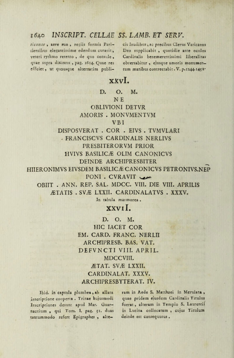 ticavtae , aere suo , regiis formis Pari- siensibus elegantissime edendum curavit, veteri rythmo retento , de quo consule , quae supra diximus , pag. 1614. Quae res efficiet, ut quousque alternatim publi- cis laudibus,ac precibus Clerus Vaticanus Deo supplicabit , quotidie ante oculos Cardinalis benemerentissimi liberalitas obversabitur , ejusque amoris monumen- tum manibus contrectabit. V. p. 1144.145x* xxvl D. O. M. N E OBLIVIONI DETVR AMORIS . MONVMENTVM VBI DISPOSVERAT . COR . EIVS . TVMVLARI . FRANC1SCVS CARDINALIS NERLIVS PRESBITERORVM PRIOR HVIVS BASILICA OLIM CANONICVS DEINDE ARCHIPRESBITER HIIERONIMVS EIVSDEM BASILICA CANONICVS PETRONIVS.NE~P PONI . CVRAVIT OBIIT . ANN. REP. SAL. MDCC. VIII. DIE VIII. APRILIS ITATIS . SVAi LXXII. CARDINAL AT VS . XXXV. In tabula marmorea . XXVII. D. O. M. HIC IACET COR EM. CARD. FRANC. NERLII ARCH1PRESB. BAS. VAT. DEFVNCTI VIII. APRIL. MDCCVIII. JETAT. SWJE LXXII. CARDINALAT. XXXV. ARCH1PRESBYTERAT. IV. Ibid. in capsula plumbea, ab allata inscriptione cooperta . Trinae hujusmodi Inscriptiones desunt apud Mar. Guar- naccium , qui Tom. L pag. jr. duas tantummodo refert Epigraphes , alte- ram in Aede S. Matthaei in Merulana , quae pridem ejusdem Cardinalis Titulus fuerat, alteram in Templo S. Laurentii in Lucina collocatam , cujus Titulum deinde est consequutus.