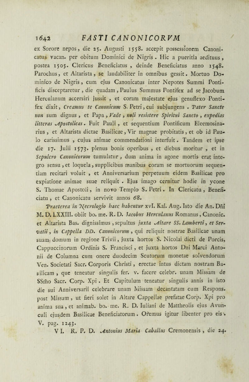 / ex Sorore nepos, die 25. Augusti 1558. accepit possessionem Canoni- catus vacan. per obitum Dominici de Nigris . Hic 3 pueritia aedituus, postea 1505. Clericus Bcneficiatus , deinde Beneficiatus anno 1548. Parochus, et Altarista, se laudabiliter in omnibus gessit. Mortuo Do- minico de Nigris, cum ejus Canonicatus inter Nepotes Summi Ponti- ficis disceptaretur , die quadam , Paulus Summus Pontifex ad se Jacobum Herculanum accersiri jussit , et coram majestate ejus genuflexo Ponti- fex dixit, Creamus te Canonicum S. Petri, cui subjungens . Tater Sancte non sum dignus , et Papa , Vade , noli resistere Spiritui Sancto , expedias litteras Mpostolicas. Fuit Pauli, et sequentium Pontificum Eleemosina- rius, et Altarista dictae Basilicae, Vir magnae probitatis, et ob id Pau- lo carissimus , cujus animae commendationi interfuit. Tandem et ipse die 17. Julii 1573. plenus bonis operibus , et diebus moritur , et in Sepulcro Canonicorum tumulatur, dum anima in agone mortis erat inte- gro sensu , et loquela, supplicibus manibus coram se mortuorum sequen- tiam recitari voluit , et Anniversarium perpetuum eidem Basilicae pro expiatione animae suae reliquit . Ejus imago cernitur hodie in ycone S. Thomae Apostoli, in novo Templo S. Petri. In Clericatu, Benefi- ciatu , et Canonicatu servivit annos <58. Trasterea in T^ecrologio haec habentur xvl. Kal. Aug. Isto die An. Dhi M. D. LXXIII. obiit bo. me. R. D. Jacobus Herculanus Romanus, Canonic. et Altarista Bas. dignissimus, sepultus juxta altare SS. Lamberti, et Ser- vatii, in Cappella DD. Canonicorum , qui reliquit nostrae Basilicae unam suam domum in regione Trivii, juxta hortos S. Nicolai dicti de Porcis, Cappuccinorum Ordinis S. Francisci , et juxta hortos Dni Marci Anto- nii de Columna cum onere duodecim Scutorum monetae solvendorum Ven. Societati Sacr. Corporis Christi, erectae intus dictam nostram Ba- silicam , que teneatur singulis fer. v. facere celebr. unam Missam de SSmo Sacr. Corp. Xpi . Et Capitulum teneatur singulis annis in isto die sui Anniversarii celebrare unam Missam decantatam cum Respons. post Missam, ut fieri solet in Altare Cappellae prefatae Corp. Xpi pro anima sua , et animab. bo. me. R. D. Iuliani de Mattheolis ejus Avun- culi ejusdem Basilicae Beneficiatorum . Ofemus igitur libenter pro eisv V. pag. 1243. V I. R. P. D. Untonius Maria Caballus Cremonensis , die 24.