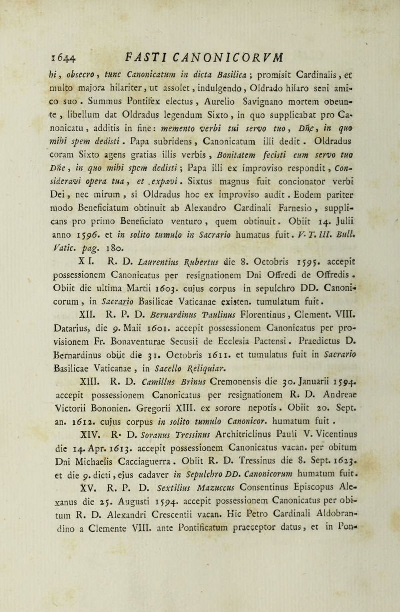 hi, obsecro, tunc Canonicatum in dicta Basilica ; promisit Cardinalis, et' multo majora hilariter, ut assolet, indulgendo, Oldrado hilaro seni ami- co suo . Summus Pontifex electus, Aurelio Savignano mortem obeun- de , libellum dat Oldradus legendum Sixto , in quo supplicabat pro Ca* nonicatu, additis in fine: memento verbi tui servo tuo, Dnje, in quo mihi spem dedisti. Papa subridens, Canonicatum illi dedit . Oldradus coram Sixto agens gratias illis verbis , Bonitatem fecisti cum servo tuo Dne, in quo mihi spem dedisti; Papa illi ex improviso respondit, Con- sideravi opera tua, et .expavi. Sixtus magnus fuit concionator verbi Dei, nec mirum , si Oldradus hoc ex improviso audit. Eodem pariter modo Beneficiatum obtinuit ab Alexandro Cardinali Farnesio , suppli- cans pro primo Beneficiato venturo, quem obtinuit. Obiit 14. Julii anno 1596. et in solito tumulo in Sacrario humatus fuit. V-T.lll. BulL Vatie, pag. 180. XI. R. D. Laurentius Inuber tus die 8. Octobris 1595. accepit possessionem Canonicatus per resignationem Dni Offredi de Offredis . Obiit die ultima Martii 1503. cujus corpus in sepulchro DD. Canoni- corum, in Sacrario Basilicae Vaticanae existen. tumulatum fuit. XII. R. P. D. Bernardinus Taulinus Florentinus, Clement. VIII. Datarius, die 9. Maii 1601. accepit possessionem Canonicatus per pro- visionem Fr. Bonaventurae Secusii de Ecclesia Pactensi. Praedictus D. Bernardinus obiit die 31. Octobris 1 <511. et tumulatus fuit in Sacrario Basilicae Vaticanae , in Sacello I{eliquiar. XIII. R. D. Camillus Brinus Cremonensis die 30. Januarii 1594. accepit possessionem Canonicatus per resignationem R. D. Andreae Victorii Bononien. Gregorii XIII. ex sorore nepotis. Obiit 20. Sept. an. 1612. cujus corpus in solito tumulo Canonicor. humatum fuit . XIV. R* D. Soranus Tressinus Architriclinus Pauli V. Vicentinus die 14. Apr. 1613. accepit possessionem Canonicatus vacan. per obitum Dni Michaelis Cacciaguerra. Obiit R. D. Tressinus die 8. Sept. 1623. et die 9. dicti, ejus cadaver in Sepulchro DD. Canonicorum humatum fuit. XV. R. P. D. Sextilius Mazuccus Consentinus Episcopus Ale- xanus die 25. Augusti 1594. accepit possessionem Canonicatus per obi- tum R. D. Alexandri Crescentii vacan. Kic Petro Cardinali Aldobran- dino a Clcmente VIII. ante Pontificatum praeceptor datus, et in Pon-