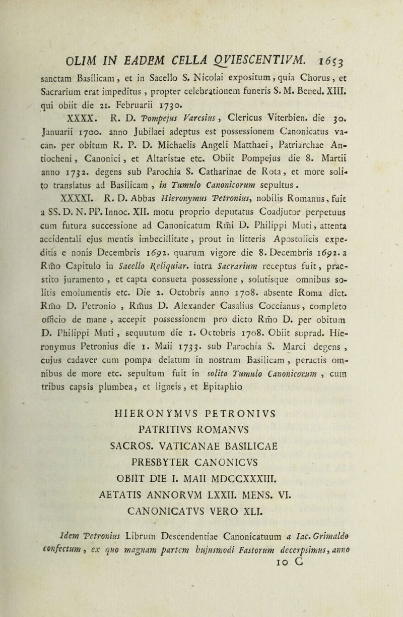 sanctam Basilicam, et in Sacello S. Nicolai expositum, quia Chorus, et Sacrarium erat impeditus , propter celebrationem funeris S. M. Bened. XIII. qui obiit die 21. Februarii 1730. XXXX. R. D. Tompejus Varcsius, Clericus Viterbien. die 30. Januarii 1700. anno Jubilaei adeptus est possessionem Canonicatus va- can. per obitum R. P. D. Michaelis Angeli Matthaei, Patriarchae An- tiocheni , Canonici, et Altaristae etc. Obiit Pompejus die 8. Martii anno 1732* degens sub Parochia S. Catharinae de Rota, et more soli-» to translatus ad Basilicam , in Tumulo Canonicorum sepultus. XXXXI. R. D. Abbas Hieronymus Tetronius, nobilis Romanus, fuit a SS. D. N. PP. Innoc. XII. motu proprio deputatus Coadjutor perpetuus cum futura successione ad Canonicatum Rmi D. Philippi Muti, attenta accidentali ejus mentis imbecillitate , prout in litteris Apostolicis expe- ditis e nonis Decembris i6p2. quarum vigore die 8. Decembris 1691. z Riho Capitulo in Sacello I\cliquiar. intra Sacrarium receptus fuit, prae- stito juramento , et capta consueta possessione , solutisque omnibus so- litis emolumentis etc. Die 2. Octobris anno 1708. absente Roma dict. Rrho D. Petronio , Iimus D. Alexander Casalius Coccianus, completo officio de mane , accepit possessionem pro dicto Rmo D. per obituin D. Philippi Muti , sequutum die 1. Octobris 1708. Obiit suprad. Hie- ronymus Petronius die 1. Maii 1733. sub Parochia S. Marci degens , cujus cadaver cum pompa delatum in nostram Basilicam , peractis om- nibus de more etc. sepultum fuit in solito Tumulo Canonicorum , cum tribus capsis plumbea, et ligneis, et Epitaphio HIERONYMVS PETRONIVS PATRITIVS ROMANVS SACROS. VATICANAE BASILICAE PRESBYTER CANONICVS OBIIT DIE I. MAII MDCCXXXIIL AETATIS ANNORVM LXXII. MENS. VI. CANONICATVS VERO XLI. liem Tetronius Librum Descendendae Canonicatuum a lac. Grimaldo confectum, ex quo magnam partem hujusmodi Fastorum decerpsimus, anno 10 C