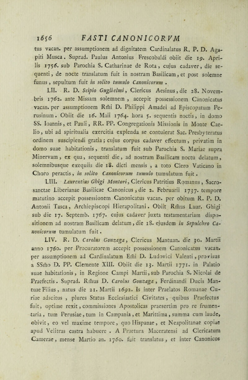 tus vacan. per assumptionem ad dignitatem Cardinalatus R. P. D. Aga- piti Musca. Suprad. Paulus Antonius Frescobaldi obiit die 19. Apri- lis 1755. sub Parochia S. Catharinae de Rota, cujus cadaver, die se- quenti , de nocte translatum fuit in nostram Basilicam, et post solemne funus, sepultum fuit in solito tumulo Canonicorum . LII. R. D. Scipio Guglielmi, Clericus Aesinus, die 28. Novem- bris 1762. ante Missam solcmnem , accepit possessionem Canonicatus vacan. per assumptionem Rmi D. Philippi Amadei ad Episcopatum Pe- rusinum . Obiit die 16. Maii 17(54. hora 5. sequentis noctis, in domo SS. Ioannis,et Pauli, RR. PP. Congregationis Missionis in Monte Cae- lio, ubi ad spiritualia exercitia explenda se contulerat Sac. Presbyteratus ordinem suscipiendi gratia; cujus corpus cadaver effectum, privatim in domo suae habitationis, translatum fuit sub Parochia S. Mariae supra Minervam, ex qua, sequenti die, ad nostram Basilicam noctu delatum, solemnibusque exequiis die 18. dicti mensis , a toto Clero Vaticano in Choro peractis, in solito Canonicorum tumulo tumulatum fuit. LI1I. Laurentius Gbigi Montori, Clericus Patritius Romanus, Sacro- sanctae Liberianae Basilicae Canonicus, die 2. Februarii 1737. tempore matutino accepit possessionem Canonicatus vacan. per obitum R. P. D. Antonii Tasca, Archiepiscopi Hierapolitani. Obiit Rmus Laur. Ghigi sub die 17. Septemb. 1767. cujus cadaver juxta testamentariam dispo- sitionem ad nostram Basilicam delatum, die 18. ejusderu in Sepnlchro Ca~ nonicorum tumulatum fuit. LIV. R. D. Carolus Gonzaga, Clericus Mantuan. dic 3G. Martii anno 1750. per Procuratorem accepit possessionem Canonicatus vacan. per assumptionem ad Cardinalatum Emi D. Ludovici Valenti, pro/isus a SSmo D. PP. Clcmente XIII. Obiit die 13. Martii 1771. in Palatio suae habitationis, in Regione Campi Martii, sub Parochia S. Nicolai dc Praefectis. Suprad. Rmus D. Carolus Gonzaga , Ferdinandi Ducis Man- tuae Filius, natus die 21. Martii 1692. Is inter Praelatos Romanae Cu- riae adseitus , plures Status Ecclesiastici Civitates, quibus Praefectus fuit, optime rexit, commissiones Apostolicas praesertim pro re frumen- taria, tum Perusiae, tum in Campania, et Marittima , summa cum laude, obivit, eo vel maxime tempore, quo Hispanae, et Neapolitanae copiae apud Velitras castra habuere . A Praetura Maceratensi ad Clericatum Camerae, mense Martio an. 17<5o. fuit translatus, et inter Canonicos