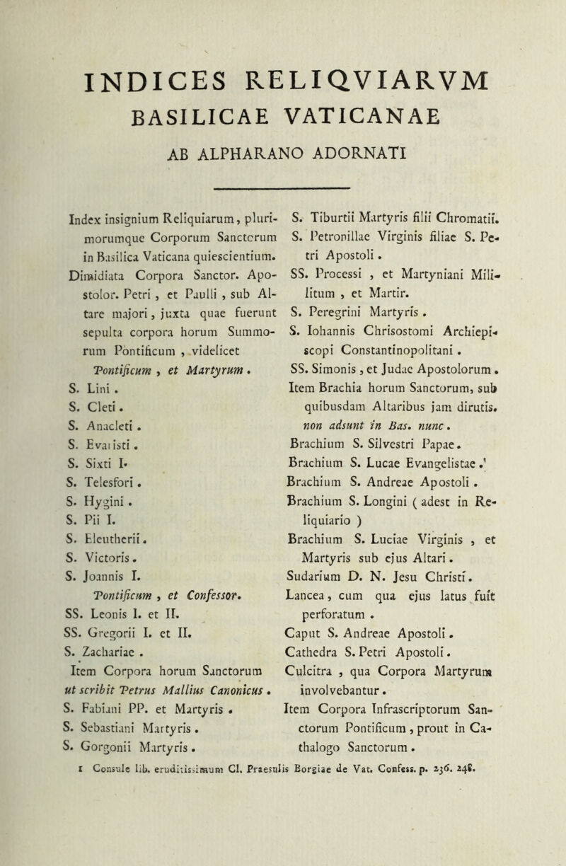 INDICES RELIQVIARVM BASILICAE VATICANAE AB ALPHARANO ADORNATI Index insignium Reliquiarum, pluri- morumque Corporum Sanctorum in Basilica Vaticana quiescientium. Dimidiata Corpora Sanctor. Apo- stolor. Petri , et Paulli , sub Al- tare majori, juxta quae fuerunt sepulta corpora horum Summo- rum Pontificum , videlicet Tontificum , et Martyrum . S. Lini . S. Cleti. S. Anacleti . S. Evatisti. S. Sixti I* S. Telesfori. S. Hygini . S. Pii I. S. Eleutherii. S. Victoris. S. Joannis I. Tontificum , ct Confessor. SS. Leonis 1. et II. SS. Gregorii I. et II. S. Zachariae . Item Corpora horum Sanctorum ut scribit Tetrus Mallius Canonicus . S. Fabiani PP. et Martyris « S. Sebastiani Martyris. S. Gorgonii Martyris. S. Tiburtii Martyris filii Chromatii. S. Petronillae Virginis filiae S. Pe- tri Apostoli. SS. Processi , et Martyniani Mili- litum , et Martir. S. Peregrini Martyris. S. Iohannis Chrisostomi Archiepi- scopi Constantinopolitani . SS. Simonis , et Judae Apostolorum. Item Brachia horum Sanctorum, sub quibusdam Altaribus jam dirutis. non adsunt in Bas. nunc. Brachium S. Silvestri Papae. Brachium S. Lucae Evangelistae Brachium S. Andreae Apostoli . Brachium S. Longini ( adest in Re- liquiario ) Brachium S. Luciae Virginis , et Martyris sub ejus Altari. Sudarium D. N. Jesu Christi. Lancea, cum qua ejus latus fuit perforatum . Caput S. Andreae Apostoli. Cathedra S. Petri Apostoli. Culcitra , qua Corpora Martyrum involvebantur. Item Corpora Tnfrascriptorum San- ctorum Pontificum , prout in Ca- thalogo Sanctorum. Consule lib. eruditissimum Cl. Praesulis Borgiae de Vat. Confess. p. 236. 248.