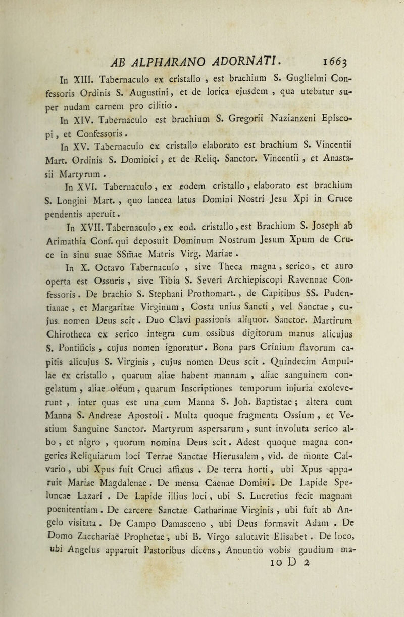 In XIII. Tabernaculo ex crlstallo , est brachium S. Guglielmi Con- fessoris Ordinis S. Augustini, et de lorica ejusdem , qua utebatur su- per nudam carnem pro cilicio . In XIV. Tabernaculo est brachium S. Gregorii Nazianzeni Episco- pi , et Confessoris. In XV. Tabernaculo ex cristallo elaborato est brachium S. Vincentii Mart. Ordinis S. Dominici, et de Reliq. Sanctor. Vincentii , et Anasta- sii Martyrum . In XVI. Tabernaculo, ex eodem cristallo, elaborato est brachium S. Longini Mart. , quo lancea latus Domini Nostri Jesu Xpi in Cruce pendentis aperuit. In XVII. Tabernaculo , ex eod. cristallo, est Brachium S. Joseph ab Arimathia Conf. qui deposuit Dominum Nostrum Jesum Xpum de Cru- ce in sinu suae SSmae Matris Virg. Mariae . In X. Octavo Tabernaculo , sive Theca magna , serico, et auro operta est Ossuris , sive Tibia S. Severi Archiepiscopi Ravennae Con- fessoris . De brachio S. Stephani Prothomart., de Capitibus SS. Puden- tianae , et Margaritae Virginum , Costa unius Sancti , vel Sanctae , cu- jus nomen Deus scit . Duo Clavi passionis aliquor. Sanctor. Martirum Chirotheca ex serico integra cum ossibus digitorum manus alicujus S. Pontificis, cujus nomen ignoratur. Bona pars Crinium flavorum ca- pitis alicujus S. Virginis , cujus nomen Deus scit . Quindecim Ampul- lae ex cristallo , quarum aliae habent mannam , aliae sanguinem con- gelatum , aliae oleum, quarum Inscriptiones temporum injuria exoleve- runt , inter quas est una cum Manna S. Joh. Baptistae ; altera cum Manna S. Andreae Apostoli . Multa quoque fragmenta Ossium , et Ve- stium Sanguine Sanctor. Martyrum aspersarum , sunt involuta serico al- bo , et nigro , quorum nomina Deus scit. Adest quoque magna con- geries Reliquiarum loci Terrae Sanctae Hierusalem , vid. de monte Cal- vario , ubi Xpus fuit Cruci affixus . De terra horti, ubi Xpus appa- ruit Mariae Magdalenae . De mensa Caenae Domini. De Lapide Spe- luncae Lazari . De Lapide illius loci, ubi S. Lucretius fecit magnam poenitentiam . De carcere Sanctae Catharinae Virginis , ubi fuit ab An- gelo visitata . De Campo Damasceno , ubi Deus formavit Adam . De Domo Zacchariae Prophetae, ubi B. Virgo salutavit Elisabet . De loco, ubi Angelus apparuit Pastoribus dicens, Annuntio vobis gaudium ma- 10 D 2