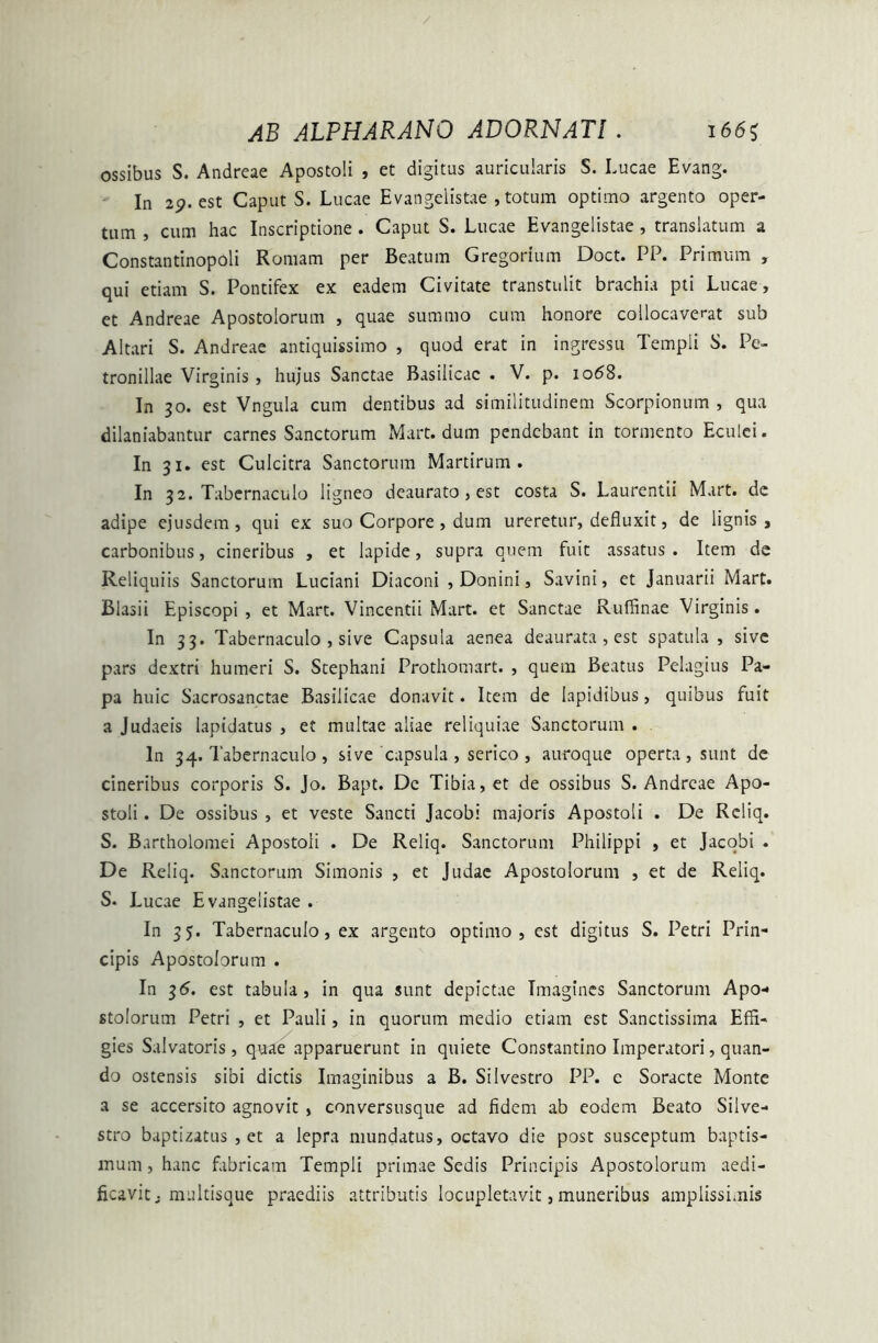 ossibus S. Andreae Apostoli , et digitus auricularis S. Lucae Evang. In 2p. est Caput S. Lucae Evangelistae , totum optimo argento oper- tum , cum hac Inscriptione . Caput S. Lucae Evangelistae , translatum a ConstantinopOli Romam per Beatum Gregorium Doct. PP. Primum , qui etiam S. Pontifex ex eadem Civitate transtulit brachia pti Lucae, et Andreae Apostolorum , quae summo cum honore collocaverat sub Altari S. Andreae antiquissimo , quod erat in ingressu Templi S. Pe- tronillae Virginis , hujus Sanctae Basilicae . V. p. io<58. In 30. est Vngula cum dentibus ad similitudinem Scorpionum , qua dilaniabantur carnes Sanctorum Mart. dum pendebant in tormento Eculei. In 31. est Culcitra Sanctorum Martirum . In 3 2. Tabernaculo ligneo deaurato, est costa S. Laurentii Mart. dc adipe ejusdem , qui ex suo Corpore, dum ureretur, defluxit, de lignis , carbonibus, cineribus , et lapide, supra quem fuit assatus . Item de Reliquiis Sanctorum Luciani Diaconi , Donini, Savini, et Januarii Mart. Blasii Episcopi, et Mart. Vincendi Mart. et Sanctae Ruffinae Virginis. In 33. Tabernaculo , sive Capsula aenea deaurata , est spatula, sive pars dextri humeri S. Stephani Prothomart. , quem Beatus Pelagius Pa- pa huic Sacrosanctae Basilicae donavit. Item de Iapidibus, quibus fuit a Judaeis lapidatus , et multae aliae reliquiae Sanctorum . In 34. Tabernaculo , sive capsula , serico , auroque operta, sunt de cineribus corporis S. Jo. Bapt. Dc Tibia, et de ossibus S. Andreae Apo- stoli . De ossibus , et veste Sancti Jacobi majoris Apostoli . De Rcliq. S. Bartholomei Apostoli . De Reliq. Sanctorum Philippi , et Jacobi . De Reliq. Sanctorum Simonis , et Judae Apostolorum , et de Reliq. S. Lucae Evangelistae . In 35. Tabernaculo, ex argento optimo, est digitus S. Petri Prin- cipis Apostolorum . In 36. est tabula, in qua sunt depictae Imagines Sanctorum Apo- stolorum Petri , et Pauli, in quorum medio etiam est Sanctissima Effi- gies Salvatoris, quae apparuerunt in quiete Constantino Imperatori, quan- do ostensis sibi dictis Imaginibus a B. Silvestro PP. c Soracte Monte a se accersito agnovit , conversusque ad fidem ab eodem Beato Silve- stro baptizatus , et a lepra mundatus, octavo die post susceptum baptis- mum , hanc fabricam Templi primae Sedis Principis Apostolorum aedi- ficavit; multisque praediis attributis locupletavit, muneribus amplissimis