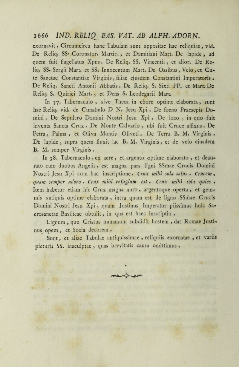 exornavit. Circumcirca hanc Tabulam sunt appositae hae reliquiae, vid. De Reliq. SS* Coronator. Martir., et Domitiani Mart. De lapide , ad quem fuit flagellatus Xpus. De Reliq. SS. Vincentii , et alior. De Re- liq. SS- Sergii Mart. et SS. Innocentum Mart. De Ossibus, Velo,et Cu- te Sanctae Constantiae Virginis, filiae ejusdem Constantini Imperatoris. De Reliq. Sancti Antonii Abbatis. De Reliq. S. Sixti PP. et Mart. De Reliq. S. Quirici Mart. , et Dens S. Leodegarii Mart. In 37. Tabernaculo , sive Theca in ebore optime elaborata, sunt hae Reliq. vid. de Cunabulo D N. Jesu Xpi . De foeno Praesepis Do- mini . De Sepulcro Domini Nostri Jesu Xpi . De loco , in quo fuit inventa Sancta Crux . De Monte Calvario , ubi fuit Cruce affixus. De Petra, Palma, et Oliva Montis Oliveti. De Terra B. M. Virginis. De lapide, supra quem fluxit lac B. M. Virginis, et de velo ejusdem B. M. semper Virginis. In 38. Tabernaculo , ex aere, et argento optime elaborato, et deau- rato cum duobus Angelis, est magna pars ligni SSmae Crucis Domini Nostri Jesu Xpi cum hac inscriptione. Crux mihi sola salus . Crucem, quam semper adoro . Crux mihi refugium est. Crux mihi sola quies . Item habetur etiam hic Crux magna auro, argentoque operta , et gem- mis antiquis optime elaborata , intra quam est de ligno SSmae Crucis Domini Nostri Jesu Xpi , quam Justinus Imperator piissimus huic Sa- crosanctae Basilicae obtulit, in qua est haec inscriptio . Lignum , quo Cristus humanum subdidit hostem , dat Romae Justi- nus opem , et Socia decorem . Sunt, et aliae Tabulae antiquissimae , reliquiis exornatae , et variis picturis SS. insculptae , quas brevitatis causa omittimus.