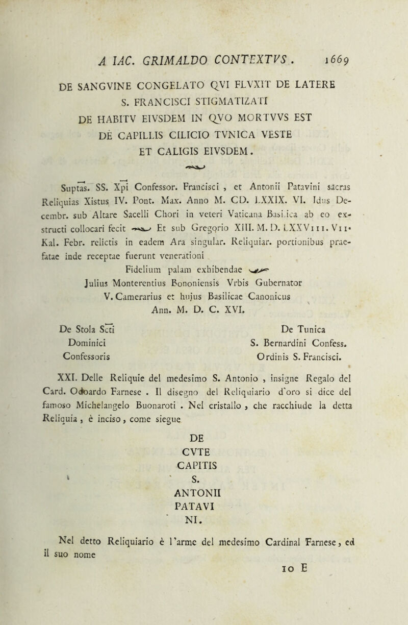 DE SANGVINE CONGELATO QVI FLVXIT DE LATERE S. FRANC1SCI STIGMATIZATI DE HABITV EIVSDEM IN QVO MORTVVS EST DE CAPILLIS CILICIO TVNICA VESTE ET CALIGIS EIVSDEM. SuptTs. SS. Xpi Confessor. Francisci , et Antonii Patavini sacras Reliquias Xistus IV. Pont. Max. Anno M. CD. LXXIX. VI. Idus De- cembr. sub Altare Sacelli Chori in veteri Vaticana Basi.ica ab eo ex- structi collocari fecit Et sub Gregorio XIII. M. D. LXXVi 11. Vn« Kal. Febr. relictis in eadem Ara singular. Reliquiar. portionibus prae- fatae inde receptae fuerunt venerationi Fidelium palam exhibendae Julius Montercntius Bononiensis Vrbis Gubernator V. Camerarius et hujus Basilicae Canonicus Ann. M. D. C. XVI. De Stola Scti De Tunica Dominici S. Bernardini Confess. Confessoris Ordinis S. Francisci. XXL Delie Reliquie dei medesimo S. Antonio , insigne Regalo dei Card. Oetoardo Farnese . II disegno dei Rcliquiario d'oro si dice dei famoso Michelangelo Buonaroti . Nel cristallo , che racchiude la detta Reliquia , e inciso, come siegue DE CVTE CAPITIS 1 ‘ S. ANTONII PATAVI NI. Nel detto Reliquiario 6 1’arme dei medesimo Cardinal Farnese, ed ii suo nome 10 E