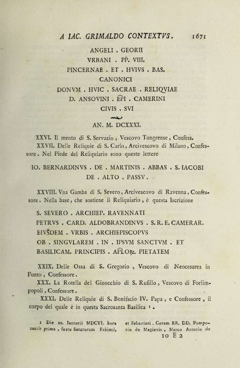 ANGELI . GEORII VRBANI . PP. VIII. PINCERNAE . ET . HV1VS . BAS. CANONICI DONVM . HVIC . SACRAE . RELIQVIAE D. ANSOVINI . EPI . CAMERINI CIVIS . SVI AN. M. DCXXXI. XXVI. II mento di S. Servazio , Vescovo Tongrense, Confess. XXVII. Delie Reliquie di S. Carlo, Arcivescovo di Milano, Confes- sore . Nel Piede dei Reliquiario sono queste lettere IO. BERNARDINVS . DE . MARTINIS . ABBAS . S. IACOBI DE . ALTO . PASSV. XXVIII. Vna Gamba di S. Severo, Arcivescovo di Ravenna, Confes- sore. Nella base, che sostiene ii Reliquiario, e questa Iscrizione S. SEVERO . ARCHIEP. RAVENNATI PETRVS . CARD. ALDOBRANDINVS . S. R. E. CAMERAR. EIV§DEM . VRBIS . ARCHIEPISCOPVS OB . SINGVLAREM . IN . IPSVM SANCTVM . ET BASILICAM. PRINCIPIS . APlO^. PIETATEM XXIX. Delie Ossa di S. Gregorio , Vescovo di Neocesarea in Ponto , Confessore. XXX. La Rotella dei Ginocchio di S. Rufillo , Vescovo di Forlim- popoli, Confessore. XXXI. Delie Reliquie di S. Bonifacio IV. Papa , e Confessore , il corpo dei quale e in questa Sacrosanta Basilica 1 • 1 Die 20. Iamiarii MDCVJ. hora et Sebastiani . Coram RR. DD. Pompo- r.ociis prima , festo Sanctorum Fabiani, nio de Magistris , Marco Antonio de IO E 2