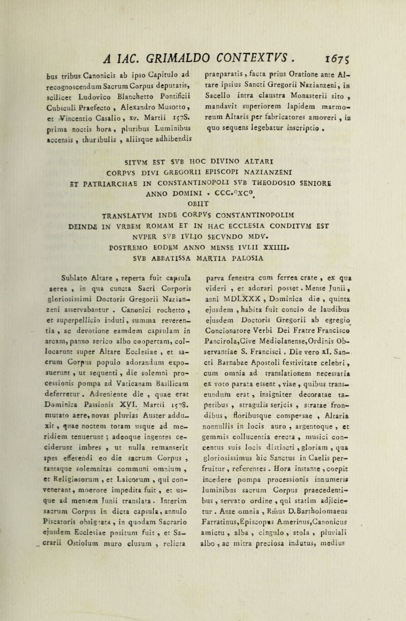 bus tribus Canonicis ab ipso Capitulo ad recognoscendum Sacrum Corpus deputatis, scilicet Ludovico Blanchetto Pontificii Cubiculi Praefecto , Alexandro Musotto, et Vincentio Casalio, xv. Martii iJ?S. prima noctis hora, pluribus Luminibus accensis , thuribulis , aliisque adhibendis praeparatis, facta prius Oratione ante Al- tare ipsius Sancti Gregorii Nazianzeni, is Sacello intra claustra Monasterii sito , mandavit superiorem lapidem marmo- reum Altaris per fabricatores amoveri , ia quo sequens legebatur inscriptio , SITVM EST SVB HOC DIVINO ALTARI CORPVS DIVI GREGORII EPISCOPI NAZIANZENI ET PATRIARCHAE IN CONSTANTINOPOLI SVB THEODOSIO SENIORE ANNO DOMINI . CCC.°XC°# OBIIT TRANSLATVM INDE CORPVs CONSTANTINOPOLIM DEIND.E IN VRBEM ROMAM ET IN HAC ECCLESIA CONDITVM EST NVPER SVB IVLIO SECVNDO MDV. POSTREMO EODEM ANNO MENSE IVLII XXIIII. SVB ABBATISSA Sublato Altare , reperta fuit capsula aerea , in qua cuncta Sacri Corporis gloriosissimi Doctoris Gregorii Nazian- zeni asservabantur . Canonici rochetto , et superpellicio induti, summa reveren- tia , ac devotione eamdem capsulam in arcam, panno serico albo coopertam, col- locarunt super Altare Ecclesiae , et sa- crum Corpus populo adorandum expo- suerunt , ut sequenti , die solemni pro- cessionis pompa ad Vaticanam Basilicam deferretur. Adveniente die , quae erat Dominica Passionis XVI. Martii 1508. mutato aere, novas pluvias Auster addu- xit , quae noctem totam usque ad me- ridiem tenuerunt ; adeoque ingentes ce- ciderunt imbres , ut nulla remanserit spes efferendi eo die sacrum Corpus , tantaque solemnitas communi omnium , et Religiosorum , et Laicorum , qui con- venerant, moerore impedita fuit, et us- que ad mensem Junii translata . Interim sacrum Corpus in dicta capsula, annulo Piscatoris obsigiata, in quodam Sacrario ejusdem Ecclesiae positum fuit , et Sa- crarii Ostiolum muro clusum , relicta MARTIA PALOSIA parva fenestra cum ferrea crate , ex qua videri , et adorari posset. Mense Junii, anni MDLXXX , Dominica die , quinta ejusdem , habita fuit concio de laudibus ejusdem Doctoris Gregorii ab egregio Concionatore Verbi Dei Fratre Francisco Pancirola,Cive Mediolanense,Ordinis Ob- servantiae S. Francisci . Die vero xl. San- cti Barnabae Apostoli festivitate celebri, cum omnia ad translationem necessaiia ex voto parata essent , viae , quibus trans- eundum erat , insigniter decoratae ta- petibus , stragulis serjcis , stratae fron- dibus, floribusque conspersae , Altaria nonnullis in locis auro , argentoque , et gemmis collucentia erecta , musici con- centus suis locis distincti , gloriam , qua gloriosissimus hic Sanctus in Caelis per- fruitur , referentes . Hora instante , coepit incedere pompa processionis innumeris luminibus sacrum Corpus praecedenti- bus, servato ordine , qui statim adjicie- tur . Ante omnia , Rmus D.Bartholomaeus Farratinus,Episcopms Amerinus,Canonicus amictu , alba , cingulo , stola , pluviali albo , ac mitra preciosa indutus, medius