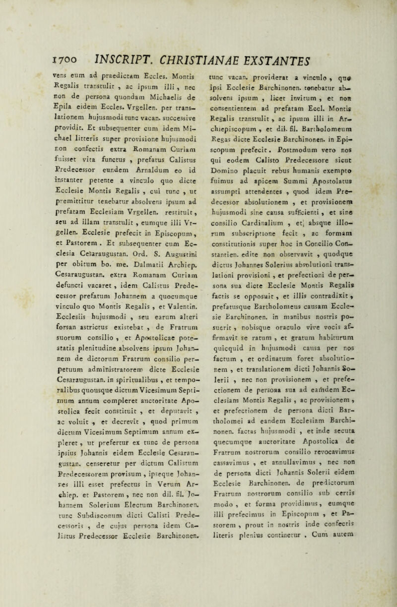 vens eum ad praedictam Eccles. Montis Regalis transtulit , ac ipsum illi , nec non de persona quondam Michaelis de Epila eidem Eccles. Vrgellen. per trans- lationem hujusmodi tunc vacan. successive providit. Et subsequenter cum idem Mi- chael litteris super provisione hujusmodi r.on contectis extra Romanam Curiam fuisset vita functus , prefatus Calistus Predecessor eundem Arnaldum eo id instanter petente a vinculo quo dicte Ecclesie Montis Regalis , cui tunc , ut premittitur tenebatur absolvens ipsum ad prefatam Ecclesiam Vrgellen. restituit, seu ad illam transtulit , eumque illi Vr- gellen. Ecclesie prefecit in Episcopum, et Pastorem . Et subsequenter cum Ec- clesia Cesaraugustan. Ord. S. Augustini per obitum bo. me. Dalmatii Archiep. Cesaraugustan. extra Romanam Curiam defuncti vacaret , idem Calistus Prede- cessor prefatum Johannem a quocumque vinculo quo Montis Regalis , et Valentin. Ecclesiis hujusmodi , seu earum alteri forsan astrictus existebat , de Fratrum suorum consilio , et Apostolicae pote- statis plenitudine absolvens ipsum Johan- nem de dictorum Fratrum consilio per- petuum administratorem dicte Ecclesie Cesaraugustan. in spiritualibus , et tempo- ralibus quousque dictum Vicesimum Septi- mum annum compleret auctoritate Apo- stolica fecit constituit , et deputavit , ac voluit , et decrevit , quod primum dictum Vicesimum Septimum annum ex- pleret , ut prefertur ex tunc de persona ipsius Johannis eidem Ecclesie Cesarau- gustan. censeretur per dictum Calistum Prodecessorem provisum , ipseque Johan- res illi esset prefectus in Verum Ar- chiep. et Pastorem , nec non dii. fil. Jo— hannem Solerium Electum Barchinonen. tunc Subdiaconum dicti Calisti Prede- cessoris , de cujus persona idem Ca— listus Predecessor Ecclesie Barchinonen. tunc vacan. providerat a vinculo , qu« ipsi Ecclesie Barchinonen. tenebatur ab- solvens ipsum , licet invitum , et non consentientem ad prefatam Eccl. Montis Regalis transtulit , ac ipsum illi in Ar— chiepiscopum , et dii. fil. Bartholomeum Regas dicte Ecclesie Barchinonen. in Epi- scopum prefecit. Postmodum vero nos qui eodem Calisto Predecessore sicut Domino placuit rebus humanis exempto fuimus ad apicem Summi Apostolatus assumpti attendentes , quod idem Pre- decessor absolutionem , et provisionem hujusmodi sine causa sufficienti , et sine consilio Cardinalium , et, absque illo- rum subscriptione fecit , ac formam constitutionis super hoc in Concilio Con— stantien. edite non observavit , quodque dictus Johannes Solerius abs-olutioni trans- lationi provisioni , et prefectioni de per- sona sua dicte Ecclesie Montis Regalis factis se opposuit , et illis contradixit , prefatusque Eartholomeus causam Eccle- sie Barchinonen. in manibus nostris po- suerit , nobisque oraculo vive vocis af- firmavit se ratum , et gratum habiturum quicquid in hujusmodi causa per nos factum , et ordinatum foret absolutio- nem , et translationem dicti Johannis So- lem , nec non provisionem , et prefe- ctionem de persona sua ad eaihdem Ec- clesiam Montis Regalis , ac provisionem, et prefectionem de persona dicti Bar- tholomei ad eandem Ecclesiam Barchi- nonen. factas hujusmodi , et inde secuta queeumque auctoritate Apostolica de Fratrum nostrorum consilio revocavimus cassavimus , et annullavimus , nec non de persona dicti Johannis Solerii eidem Ecclesie Barchinonen. de predictorum Fratrum nostrorum consilio sub certis modo, et forma providimus, eumque illi prefecimus in Episcopum , et Pa- storem , prout in nostris inde confectis literis plenius continetur , Cum autem