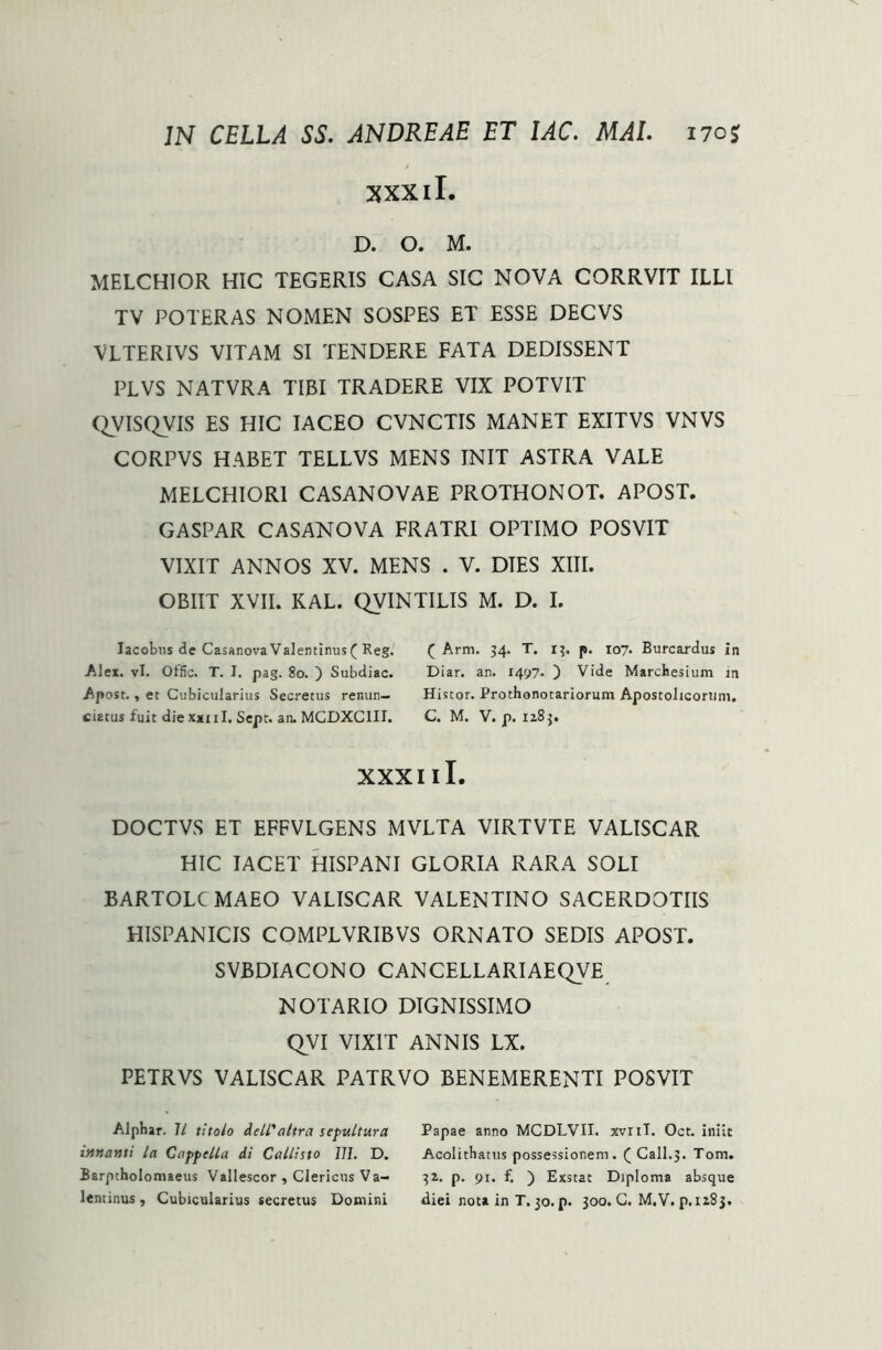 xxxil. D. O. M. MELCHIOR HIC TEGERIS CASA SIC NOVA CORRVIT ILLI TV POTERAS NOMEN SOSPES ET ESSE DECVS VLTERIVS VITAM SI TENDERE FATA DEDISSENT PLVS NATVRA TIBI TRADERE VIX POTVIT QVISQVIS ES HIC IACEO CVNCTIS MANET EXITVS VNVS CORPVS HABET TELLVS MENS INIT ASTRA VALE MELCHIOR1 CASANOVAE PROTHONOT. APOST. GASPAR CASANOVA FRATRI OPTIMO POSVIT VIXIT ANNOS XV. MENS . V. DIES XIII. OBIIT XVII. KAL. QVINTILIS M. D. I. Jacobus de CasanovaValentinus( Reg. Alei. vi. Otfic. T. I. pag. 80. ) Subdiac. Apost., et Cubicularius Secretus renun- tiatus luit die xxiil, Sept. an. MCDXC1II. ( Arm. 34. T. 13. p. 107. Burcardus in Diar. an. 1497- ) Vide Marchesium m Histor. Prothonotariorum Apostolicorum. C. M. V. p. 1283. xxxiil. DOCTVS ET EFFVLGENS MVLTA VIRTVTE VALISCAR HIC IACET HISPANI GLORIA RARA SOLI BARTOLCMAEO VALISCAR VALENTINO SACERDOTIIS HISPANICIS COMPLVRIBVS ORNATO SEDIS APOST. SVBDIACONO C AN CELLARI AEQVE NOTARIO DIGNISSIMO QVI VIXIT ANNIS LX. PETRVS VALISCAR PATRVO BENEMERENTI POSVIT Alphar. 11 titolo dell'altra sepultura innanti la Cappella di Callisto Jll. D. Barptholomaeus Vallescor , Clericus Va- lentinus, Cubicularius secretus Domini Papae anno MCDLVII. xvriT. Oct. iniit Acolithatus possessionem. ( Call.j. Tom. 31. p. 9i. £ ) Exstat Diploma absque diei nota in T. 30. p. 300. C. M.V. p. 1283.