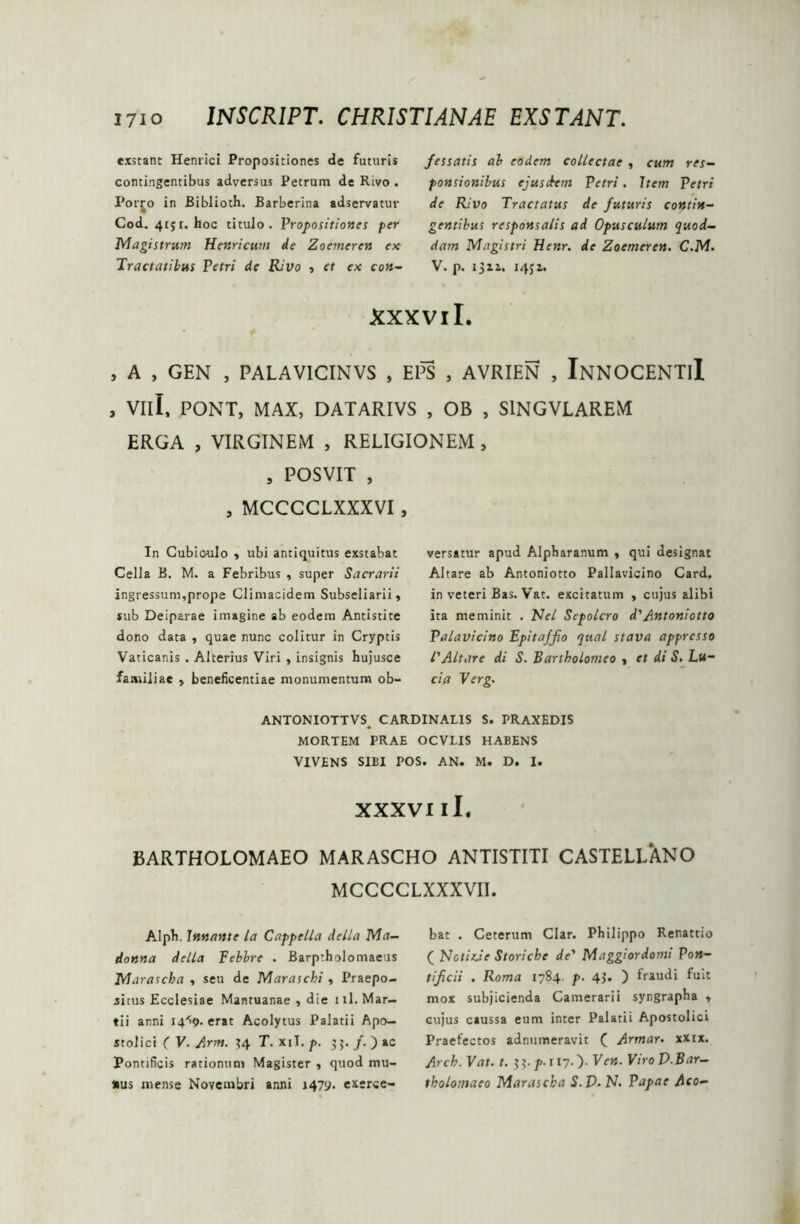 exstant Hernici Propositiones de futuris contingentibus adversus Petrum de Rivo . Porjo in Biblioth. Barberina adservatur Cod. 4r$r. hoc titulo. Propositiones per Magistrum Henricum de Zoemeren ex Tractatibus Petri de Rivo , et ex con- fessatis ab eodem collectae , cum res- ponsionibus ejusdem Petri. Item Petri de Rivo Tractatus de futuris contin- gentibus responsatis ad Opusculum quod- dam Magistri Henr. de Zoemeren. C.M. V. p. 1311. 145 a. xxxviL , A , GEN , PALAV1CINVS , EPS , AVRIEN , InNOCENTiI , Vili, PONT, MAX, DATARIVS , OB , SlNGVLAREM ERGA , VIRGINEM , RELIGIONEM , , POSVIT , , MCCCCLXXXVI , In Cubioulo , ubi antiquitus exstabat Cella B. M. a Febribus , super Sacrarii ingressum,prope Climacidem Subseliarii, sub Deiparae imagine ab eodem Antistite dono data , quae nunc colitur in Cryptis Vaticanis . Alterius Viri , insignis hujusce familiae , beneficentiae monumentum ob- versatur apud Alpharanum , qui designat Altare ab Antoniotto Pallavicino Card. in veteri Bas. Vat. excitatum , cujus alibi ita meminit . Nel Sepolcro d'Antoniotto Palavicino Epitaffio qual stava appresso l'Altare di S. Bartbolomeo , et di S. Lu- ria Verg. ANTONIOTTVS. CARDINALIS S. PRAXEDIS MORTEM PRAE OCVLIS HABENS VIVENS SIBI POS. AN» M. D. I. XXXVI ii. BARTHOLOMAEO MARASCHO ANTISTITI CASTELLANO MCCCCLXXXVII. Alpb. Innante la Cappella della Ma- donna della Febbre . Barptholomaeus Marascha , seu de Maraschi , Praepo- situs Ecclesiae Mantuanae , die 111. Mar- tii anni i4'>9- erat Acolytus Palatii Apo— stolici ( V. Arm. 34 T. xiT. p. 3;. /. ) ac Pontificis rationum Magister , quod mu- nus mense Novembri anni 1479. exerce- bat . Ceterum Clar. Philippo Renattio ( Nctirie Storiche de' Maggiordomi Pon- tificii . Roma 1784. p. 43. ) fraudi fuit mox subjicienda Camerarii syngrapha , cujus caussa eum inter Palatii Apostolici Praefectos adnumeravit ( Armar. xxix. Arch. Vat. t. 33.^.117.). Ven. ViroV Bar- tholomaeo Marascha S.D. N. Papae Aco-