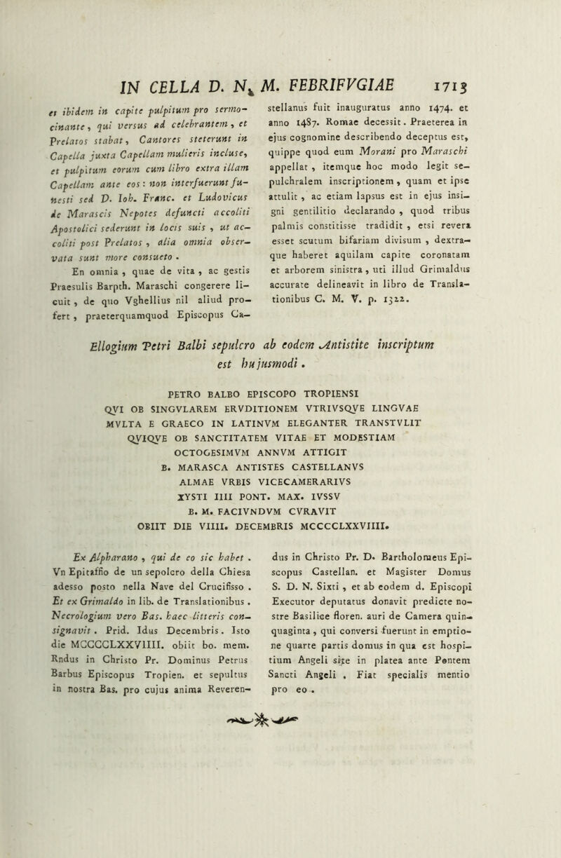 et ibidem in capite pulpitum pro sermo- cinante, qui versus ad celebrantem, et Prelatos stabat, Cantores steterunt in Capella juxta Capellam mulieris incluse, st pulpitum eorum cum libro extra illam Capellam ante eos: non interfuerunt fu- nesti sed D• Io/;. Franc. et Ludovicus de Marascis Nepotes defuncti accoliti Apostolici sederunt in locis suis , ut ac- coliti post Prelatos, alia omnia obser- vata sunt more consueto . En omnia , quae de vita , ac gestis Praesulis Barpth. Maraschi congerere li- cuit , de quo Vghellius nil aliud pro- fert , praeterquamquod Episcopus Ca- stellanus fuit inauguratus anno 1474. et anno 1487. Romae decessit. Praeterea in ejus cognomine describendo deceptus est, quippe quod eum Morani pro TAaraschi appellat , itemque hoc modo legit se- pulchralem inscriptionem , quam et ipse attulit , ac etiam lapsus est in ejus insi- gni gentilitio declarando , quod tribus palmis constitisse tradidit , etsi revera esset scutum bifariam divisum , dextra— que haberet aquilam capite coronatam et arborem sinistra , uti illud Grimaldus accurate delineavit in libro de Transla- tionibus C. M. V. p. 13x2. Ellogium Tetri Balbi sepulcro ab eodem ^Antistite inscriptum est bu jusmodi. PETRO BALBO EPISCOPO TROPIENSI QVI OB SINGVLAREM ERVDITIONEM VTRIVSQVE LINGVAE MVLTA E GRAECO IN LATINVM ELEGANTER TRANSTVLIT QVIQVE OB SANCTITATEM VITAE ET MODESTIAM OCTOGESIMVM ANNVM ATTIGIT B. MARASCA ANTISTES CASTELLANVS ALMAE VRBIS VICECAMERARIVS XYSTI Illi PONT. MAX. IVSSV B. M. FACIVNDVM CVRAVIT OBIIT DIE VIIII. DECEMBRIS MCCCCLXXVIIII. Ex Alpbarano , qui de eo sic halet . Vn Epitalfio de un sepolcro della Chiesa adesso posto nella Nave dei Crucifisso . Et ex Grimaldo in lib. de Translationibus . Necrologium vero Eas. haec litteris con- signavit . Prid. Idus Decembris. Isto die MCCCCLXXVIIII. obiit bo. mem. Rndus in Christo Pr. Dominus Petrus Barbus Episcopus Tropien. et sepultus in nostra Bas. pro cujus anima Reveren- dus in Christo Pr. D. Bartholomeus Epi- scopus Castellan. et Magister Domus S. D. N. Sixti , et ab eodem d. Episcopi Executor deputatus donavit predicte no- stre Basilice floren. auri de Camera quin- quaginta , qui conversi fuerunt in emptio- ne quarte partis domus in qua est hospi- tium Angeli si/te in platea ante Pontem Sancti Angeli . Fiat specialis mentio pro eo .