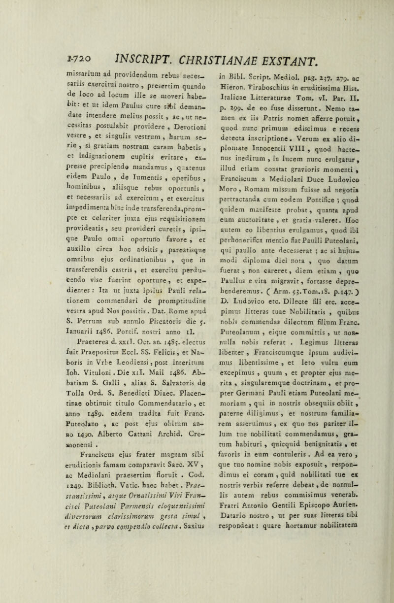 missarium ad providendum rebus neces- sariis exercitui nostro , presertim quando de loco ad locum ille se moveri habe- bit: et ut idem Paulus cure s&i deman- date intendere melius possit , ac , ut ne- cessitas postulabit providere , Devotioni vestre , et singulis vestrum , harum se- rie , si gratiam nostram caram habetis , et indignationem cupitis evitare, ex- presse precipiendo mandamus , qiatenus eidem Paulo , de Iumentis , operibus , hominibus , aliisque rebus oportunis , et necessariis ad exercitum, et exercitus impedimenta hinc inde transferenda,prom- pte et celeriter juxta ejus requisitionem provideatis, seu provideri curetis, ipsi— que Paulo omni oportuno favore , et auxilio circa hoc adsitis , pareatisque omnibus ejus ordinationibus , que in transferendis castris, et exercitu perdu- fcendo vise fuerint oportune, et expe- dientes : Ita ut juxta ipsius Pauli rela- tionem commendari de promptitudir.e vestra apud Nos possitis. Dat. Rome apud S. Petrum sub annulo Piscatoris die y. Ianuarii 1485. Pontif. nostri anno ii. Praeterea d. xxtl. Oct. an. 14S;. electus fuit Praepositus Eccl. SS. Felicis, et Na- boris in Vrbe Leodiensi, post interitum Ioh. Vituloni. Die xil. Maii 1486. Ab- batiam S. Galli , alias S. Salvatoris de Tolla Ord. S. Benedicti Diaec. Placen- tinae obtinuit titulo Commendatario , et anno 1489. eadem tradita fuit Franc. Puteolano , ac post ejus obitum an- no 1490. Alberto Cattani Archid. Cre- monensi . Fianciscus ejus frater magnam sibi eruditionis famam comparavit Saec. XV , ac Mediolani praesertim floruit . Cod. 1249. Biblioth. Vatie, haec habet. Prae- st antis simi, atque Ornatissimi Viri Fran- ci sci Puteolani Parmensis eloquentis simi diversorum clarissimorum gesta simul , et dicta ,parvo compendio collecta, Saxius in Bibi. Script. Mediol. pag. 257. 279. ac Hieron. Tiraboschius in eruditissima Hist. Italicae Litteraturae Toni. vi. Par. II. p. 299. de eo fuse disserunt. Nemo ta- men ex iis Patris nomen afferre potuit, quod nunc primum ediscimus e recens detecta inscriptione. Verum ex alio di- plomate Innocentii VIII , quod hacte- nus ineditum , in lucem nunc evulgatur, illud etiam constat gravioris momenti , Franciscum a Mediolani Duce Ludovico Moro, Romam missum fuisse ad negotia pertractanda cum eodem Pontifice ; quod quidem manifeste probat, quanta apud eum auctoritate , et gratia valeret. Hoc autem eo libentius evulgamus, quod ibi perhonorifica mentio fiat Paulli Puteolani, qui paitllo ante decesserat ; ac si hujus- modi diploma diei nota , quo datum fuerat , non careret, diem etiam , quo Paullus evita migravit, fortasse depre- henderemus. ( Arm. yy.T0m.18. p.147. ) D. Ludovico etc. Dilecte fili ere. acce- pimus litteras tuae Nobilitatis , quibus nobis commendas dilectum filium Franc. Puteolanum , eique committis , ut noR» nulla nobis referat . Legimus litteras libenter , Franciscunique ipsum audivi- mus libentissime , et leto vultu eum excepimus , quum , et propter ejus me- rita , singularemque doctrinam , et pro- pter Germani Pauli etiam Puteolani me- moriam , qui in nostris obsequiis obiit , paterne diligimus , et nostrum familia- rem asseruimus, ex quo nos pariter il- luni tue nobilitati commendamus, gra- tum habituri , quicquid benignitatis , et favoris in eum contuleris . Ad ea vero , que tuo nomine nobis exposuit, respon- dimus ei coram , quid nobilitati tue ex r.ostris verbis referre debeat, de nonnul- lis autem rebus commisimus venerab. Fratri Ar.tonio Gentili Episcopo Aurien. Datario nostro , ut per suas litteras tibi respondeat: quare hortamur nobilitatem