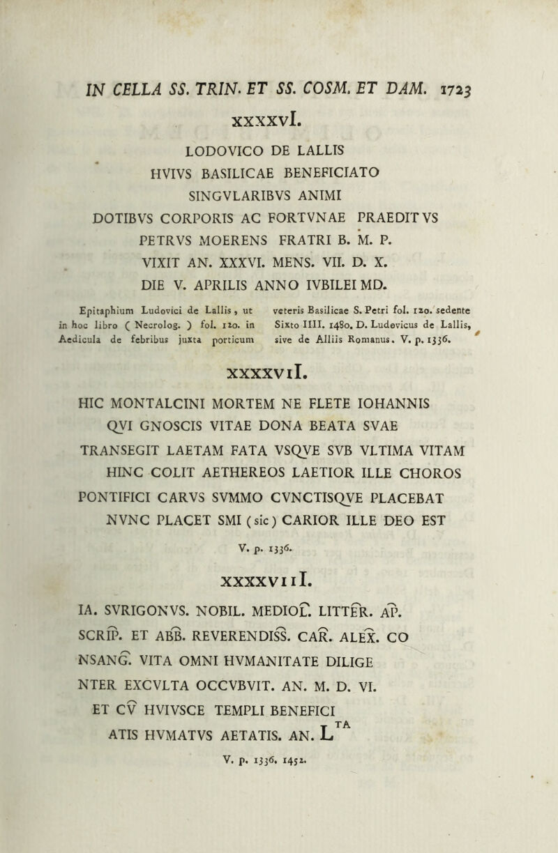 xxxxvl. LODOVICO DE LALLIS HVIVS BASILICAE BENEFICIATO SINGVLARIBVS ANIMI DOTIBVS CORPORIS AC FORTVNAE PRAEDIT VS PETRVS MOERENS FRATRI B. M. P. VIXIT AN. XXXVI. MENS. VII. D. X. DIE V. APRILIS ANNO IVBILEI MD. Epitaphium Ludovici de Lallis, ut veteris Basilicae S. Petri fol. 120. sedente in hoc libro ( Necrolog. ) fol. 120. in Sixto IIII. 1480. D. Ludovicus de Lallis, Aedicula de febribus juxta porticum sive de Alliis Romanus. V. p. 1336. xxxxvil. HIC MONTALCINI MORTEM NE FLETE IOHANNIS QVI GNOSCIS VITAE DONA BEATA SVAE TRANSEGIT LAETAM FATA VSQVE SVB VLTIMA VITAM HINC COLIT AETHEREOS LAETIOR ILLE CHOROS PONTIFICI CARVS SVMMO CVNCTISQVE PLACEBAT NVNC PLACET SMI (sic) CARIOR ILLE DEO EST V. p. 1336. XXXXVIlI. IA. SVRIGONVS. NOBIL. MEDIof. LITTER. AP. SCRIP. ET ABB. REVERENDISS. CAR. ALEX. CO NSANG. VITA OMNI HVMANITATE DILIGE NTER EXCVLTA OCCVBVIT. AN. M. D. VI. ET CV HVIVSCE TEMPLI BENEFICI T A ATIS HVMATVS AETATIS. AN. L V. p. 1336. 1452.