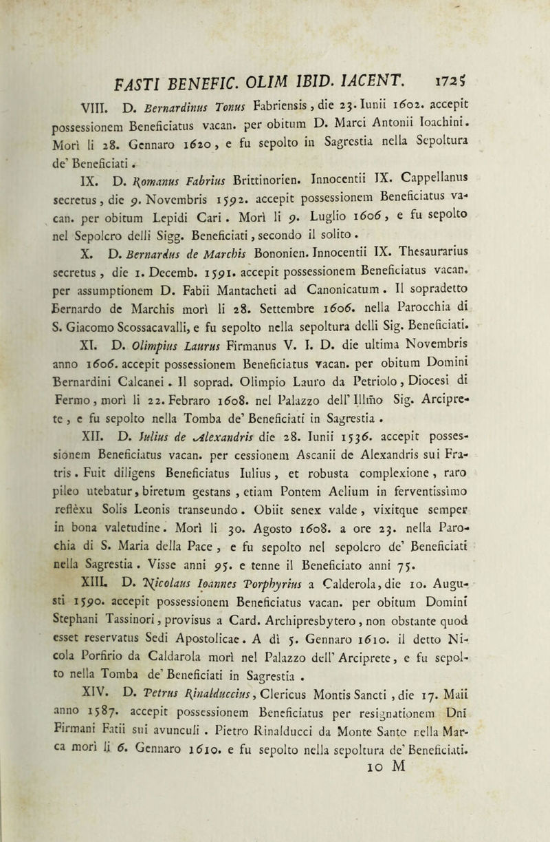 FASTI BENEFIC. OLIM 1B1D. IACENT. 172$ VIII. D. Eernardinus Tonus Fabriensis, die 23. Iunii 1601. accepit possessionem Beneficiatus vacan. per obitum D. Marci Antonii Ioachini. Mori li 28. Gcnnaro 1620, e fu sepolto in Sagrestia nella Sepoltura de’ Beneficiati. IX. D. Romanus Fabrius Brittinorien. Innocentii IX. Cappellanus secretus, die p. Novembris 1592. accepit possessionem Beneficiatus va- can. per obitum Lepidi Cari. Mori li p. Luglio i6'o<5, e fu sepolto nel Sepolcro delli Sigg. Beneficiati, secondo il solito. X. D. Bernareius de Marchis Bononien. Innocentii IX. Thesaurarius secretus , die 1. Decemb. ijpi. accepit possessionem Beneficiatus vacan. per assumptionem D. Fabii Mantacheti ad Canonicatum . II sopradetto Eernardo de Marchis mori li 28. Settembre 1606. nella Parocchia di S. Giacomo Scossacavalli, e fu sepolto nella sepoltura delli Sig. Beneficiati. XI. D. Olimpius Laurus Firmanus V. I. D. die ultima Novembris anno \6o6. accepit possessionem Beneficiatus vacan. per obitum Domini Bernardini Calcanei . II soprad. Olimpio Lauro da Petriolo, Diocesi di Fermo, mori li 22. Febraro 1608. nel Palazzo dell’Illmo Sig. Arcipre- te , e fu sepolto nella Tomba de’ Beneficiati in Sagrestia . XII. D. Julius de .Alexandris die 28. Iunii 1536. accepit posses- sionem Beneficiatus vacan. per cessionem Ascanii de Alexandris sui Fra- tris . Fuit diligens Beneficiatus Iulius, et robusta complexione, raro pileo utebatur, brretum gestans , etiam Pontem Aelium in ferventissimo reflexu Solis Leonis transeundo. Obiit senex valde , vixitque semper in bona valetudine. Mori li 30. Agosto i<5o8. a ore 23. nella Paro- chia di S. Maria della Pace , e fu sepolto nel sepolcro de’ Beneficiati nella Sagrestia. Visse anni pj. e tenne il Beneficiato anni 73. XIII. D. 7s(icolaus loannes Torpbyrtus a Calderola, die 10. Augu- sti ijpo. accepit possessionem Beneficiatus vacan. per obitum Domini Stephani Tassinori, provisus a Card. Archipresbytero , non obstante quod esset reservatus Sedi Apostolicae. A di 5. Gennaro 1610. il detto Ni- cola Porfirio da Caldarola mori nel Palazzo dell’ Arciprete, e fu sepol- to nella Tomba de’ Beneficiati in Sagrestia . XIV. D. Tetrus Pjnalduccius, Clericus Montis Sancti , die 17. Maii anno 1587. accepit possessionem Beneficiatus per resignutionem Dni Firmani Fatii sui avunculi . Pietro Rinalducci da Monte Santo rella Mar- ea mori li 5. Gennaro 1610. e fu sepolto nella sepoltura de’Beneficiati. 10 M