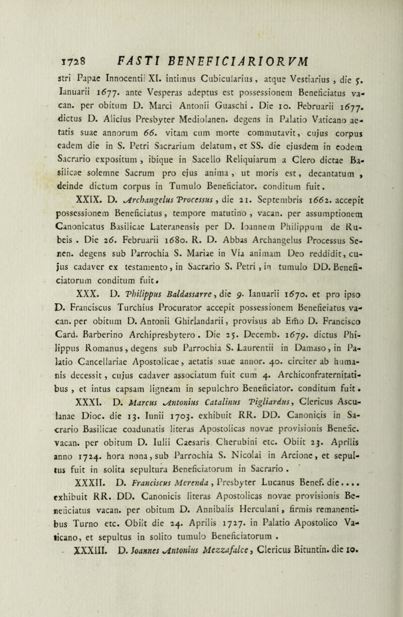 stri Papae Innocenti! XI. intimus Cubicularius, atque Vestiarius , die >. Ianuarii 1677. ante Vesperas adeptus est possessionem Beneficiatus va- can. per obitum D. Marci Antonii Guaschi . Die 10. Februarii 1677. dictus D. Alicius Presbyter Mediolanen. degens in Palatio Vaticano ae- tatis suae annorum 66. vitam cum morte commutavit, cujus corpus eadem die in S. Petri Sacrarium delatum, ct SS. die ejusdem in eodem Sacrario expositum , ibique in Sacello Reliquiarum a Clero dictae Ba- silicae solemne Sacrum pro ejus anima, ut moris est, decantatum , deinde dictum corpus in Tumulo Bencficiator. conditum fuit. XXIX. D. ^irchangelus Troccssus, die 21. Septembris 1662. accepit possessionem Beneficiatus, tempore matutino, vacan. per assumptionem Canonicatus Basilicae Lateranensis per D. Ioannem Philippum de Ru- beis . Die 26. Februarii 1680. R. D. Abbas Archangelus Processus Se- nen. degens sub Parrochia S. Mariae in Via animam Deo reddidit, cu- jus cadaver ex testamento, in Sacrario S. Petri , in tumulo DD. Benefi- ciatorum conditum fuit» XXX. D. Vhilippus Baldassarre, die 9. Ianuarii 1570. et pro ipso D. Franciscus Turchius Procurator accepit possessionem Benefieiatus va- can. per obitum D. Antonii Ghirlandarii, provisus ab Emo D. Francisco Card. Barberino Archipresbytero . Die 25. Decemb. 1679. dictus Phi- lippus Romanus, degens sub Parrochia S. Laurentii in Damaso,in Pa- latio Cancellariae Apostolicae, aetatis suae annor. 40. circiter ab huma- nis decessit, cujus cadaver associatum fuit cum 4. Archiconfratcrnitati- bus , et intus capsam ligneam in sepulchro Beneficiator. conditum fuit. XXXI. D. Marcus Antonius Catalinus Tigliardus, Clericus Ascu- ianac Dioc. die 13. Iunii 1703. exhibuit RR. DD. Canonicis in Sa- crario Basilicae coadunatis literas Apostolicas novae provisionis Benefic. vacan. per obitum D. Iulii Caesaris Cherubini etc. Obiit 23. Aprilis anno 1724. hora nona, sub Parrochia S. Nicolai in Arcionc, et sepul- lus fuit in solita sepultura Beneficiatorum in Sacrario . XXXII. D. Franciscus Merenda , Presbyter Lucanus Benef. die.... exhibuit RR. DD. Canonicis literas Apostolicas novae provisionis Be- neheiatus vacan. per obitum D. Annibaiis Herculani, firmis remanenti- bus Turno etc. Obiit die 24. Aprilis 1727. in Palatio Apostolico Va- ticano, et sepultus in solito tumulo Beneficiatorum .