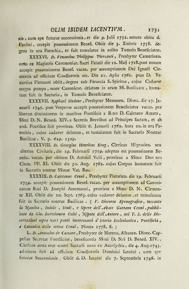 nis , cum spe futurae successionis, et die 9. Julii 1752. secuto obitu d. Paulini, accepit possessionem Benef. Obiit die 3. Xmbris 1758. de- gens in nra Parochia, et fuit tumulatus in solito Tumulo Beneficiator. XXXXVI. D. Venandus Tbilippus Tiersanti, Presbyter Camerinen. urrfis ex Magistris Ceremoniar. Sacri Palatii die 10. Maij i728.post nonam accepit possessionem Benef. vacan. per assumptionem Dni Ignatii Cle- mentis ad officium Coadjutoris etc. Die 21. Apiis 1751. ptus D. Ve- nantius Piersanti obiit,degens sub Paraecia S.Spiritus, cujus Cadaver magna pompa , more Canonicor. delatum in nram SS. Basilicam , huma- tum fuit in Sacrario, in Tumulo Beneficiator. XXXXVII. J{apbael Sindone , Presbyter Messanen. Dioec. die 27. Ja- nuarii 1745. post Vesperas accepit possessionem Beneficiatus vacan. per liberam dimissionem in manibus Pontificis a Rmo D. Cajetano Amato, SSmi D. N. Bcned. XIV. a Secretis Brevibus ad Principes factam, et ab eod. Pontifice fuit provisus. Obiit 6. Januarii 1762. hora 20. in nra Pa- rochia, cujus cadaver delatum, et tumulatum fuit in Sacrario Nostrae Basilicae. V. p. 619. 1309. XXXXVIII. D. Georgius Henricns Krog, Clericus Higrosien. seu alterius Civitatis, die 19. Februarii 1719. adeptus est possessionem Be- nefic. vacan. per obitum D. Antonii Velli , provisus a SSmo Dno nro Clem. PP. XI. Obiit die 30. Aug. 1762. cujus Corpus humatum fuit in Sacrario nostrae SSmae Vat. Bas. XXXXIX. D. Cajetanus Cenni, Presbyter Pistorien. die 19. Februarii 1739. accepit possessionem Benef. vacan. per assumptionem ad Canoni- catum Rmi D. Josephi Assemanni, provisus a SSmo D. N. Clemen- te XII. Obiit die 20. Sept. 1763. cujus cadaver delatum, et tumulatum fuit in Sacrario nostrae Basilicae . ( V. Discorso Epenografico, toccante la lS(ascita , Indole , Studj, e Opere dei fabate Gaeta.no Cenni,pabbli- cato da Gio. Bartolomeo Colti , Ts[ipote dcW^iutore , nel T. I. delle Dis- sertazioni sopra <varj punti interessanti aF Istoria Ecclesiastica, 7'ontificia , e Canonica dello stesso Cenni. Tistoja 1778, 8. ) L. D. Antonius de Caesare , Presbyter de Mareno, Albanen. Dioec. Cap- pellae Secretae Pontificiae, beneficentia SSmi D. Nri D. Bened. XIV., Clericus antea erat nostri Sacrarii unus ex Accolythis, die 4. Aug.1743. admissus fuit ad officium Coadjutoris Dominici Iannini , cum spe futurae Successionis . Obiit d. D. Iannini die 7. Septembris 1746. in