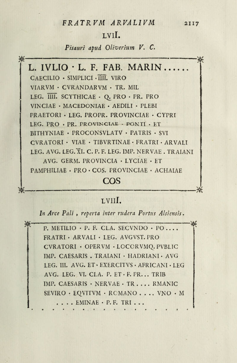 LVlI. Pisauri apud Oliverium V. C. # * L. 1VLIO • L. F. FAB. MARIN CAECILIO • SIMPLICI -Ull VIRO VIARVM • CVRANDARVM • TR. MIL LEG. UIT. SCYTHICAE • PRO • PR. PRO VINCIAE • MACEDONIAE • AEDILI • PLEBI PRAETORI • LEG. PROPR. PROVINCIAE • CYPRI LEG. PRO • PR. PROVINCIAE - PONTI . ET BITHYNIAE • PROCONSVLATV • PATRIS • SVI CVRATORI • VIAE • TIBVRTINAE • FRATRI - ARVALI LEG. AVG. LEG. XI. C. P. F. LEG. IMP. NERVAE . TRAIANI AVG. GERM. PROVINCIA • LYCIAE • ET PAMPHILIAE . PRO • COS. PROVINCIAE • ACHAIAE COS X & LVIlI. In Arce Pali , reperta inter rudera Portus Alsiensis. P. METILIO • P. F. CLA. SECVNDO • PO FRATRI • ARVALI • LEG. AVGVST. PRO CVRATORI • OPERVM • LOCCRVMQ. PVBLIC IMP. CAESARIS . TRAIANI • HADRIANI - AVG LEG. III. AVG. ET - EXERCH VS • AFRICANI • LEG AVG. LEG. VI. CLA. P. ET - F. PR... TRIB IMP. CAESARIS • NERVAE • TR RMANIC SEVIRO - EQVITVM • RCMANO .... VNO - M .... EMINAE • P. F. TRI . . .