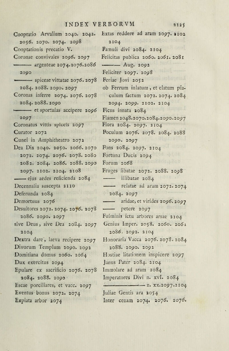 Cooptatio Arvalium 2040. 2042. 2056. 2070. 2074. 2°p8 Cooptationis precatio V. Coronae convivales 2096. 2097 — argenteae 2074.2076.208t? 20pO -■ spiceae vittatae 2076.2078 2084. 2088. 205?0. 20P7 Coronas inferre 2074. 2076. 2078 2084. 2°88. 2090 * et sportulas accipere 2096 2091 Coronatus vittis spiceis 2097 Curator 2072 Cunei in Amphitheatro 2072 Dea Dia 2040. 2050. 2066. 2070 2072. 2074. 2076. 2078. 2080 2082. 2084. 2086. 2088. 2090 2097. 2102. 2104. 2108 ejus aedes reficienda 2084 Decennalia suscepta 2110 Deferunda 2084 Demortuus 2076 Desultores 2072. 2074. 2076. 2078 2086. 2090. 2097 sive Deus, sive Dea 2084. 2097 2104 Dextra dare', laeva recipere 2097 Divorum Templum 2090. 2092 Domitiana domus 2060. 2064 Dux exercitus 2094 Epulare ex sacrificio 2076. 2078 2084. 2088. 2090 Escae porciliares, et vacc. 2097 Eventus bonus 2072. 2074 2125 Extas reddere ad aram 2097. 2102 2104 Famuli divi 2084. 2104 Felicitas publica 2060. 2061. 2081 — Aug. 2092 Feliciter 2097. 1098 Feriae Jovi 2052 ob Ferrum inlatum , et elatum pia- culum factum 2072. 2074. 2084 2094. 2099. 2102. 2104 Ficus innata 2084 Flamen 2048.2070.2084.2090.2097 Flora 2084. 2097. 2104 Foculum 2076. 2078. 2084. 2088 2090. 2097 Fons 2084. 2097. 2104 Fortuna Ducis 2094 Forum 2068 Fruges libatae 2072. 2088. 2098 illibatae 2084 relatae ad aram 2072. 2074 2084. 2097 aridae, et virides 2096.2097 petere 2097 Fulminis ictu arbores arsae 2104 Genius Imper. 2058. 2060. 2061 2086, 2092. 2104 Honoraria Vacca 2076. 2078. 2084 2088. 2090. 2092 Hostiae litationem inspicere 2097 Janus Pater 2084. 2104 Immolare ad aram 2084 Imperatores Divi n. xvl. 2084 —.11. xx.2097.2104 Juliae Gentis ara 2054