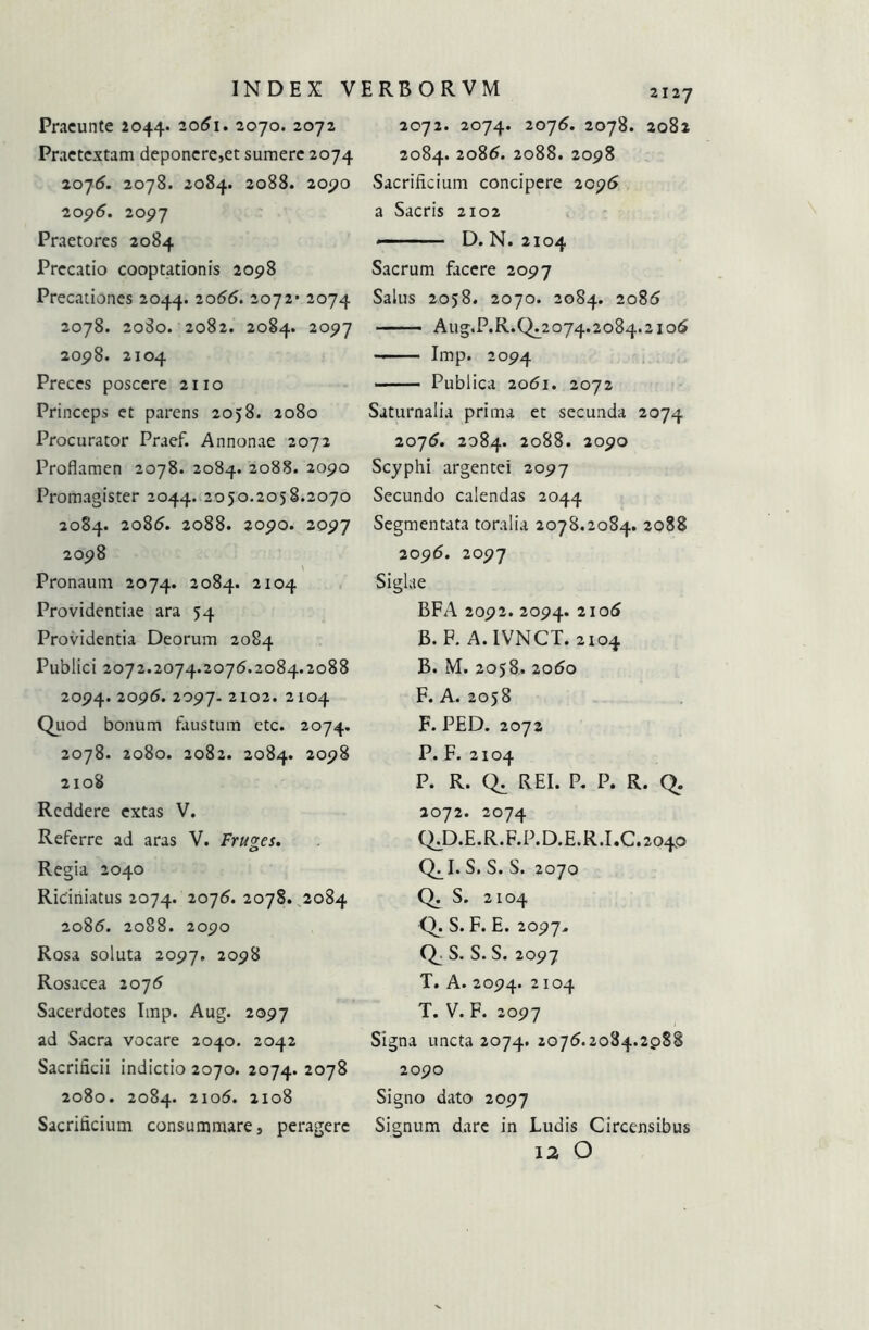 Praeunte 2044. 2061. 2070. 2072 Praetextam deponere,et sumere 2074 2075. 2078. 2084. 2088. 20j?0 2096. 2097 Praetores 2084 Precatio cooptationis 2098 Precationes 2044. 2072- 2074 2078. 2080. 2082. 2084. 2097 2098. 2104 Preces poscere 2110 Princeps et parens 2058. 2080 Procurator Praef. Annonae 2072 Proflamen 2078. 2084. 2088. 2090 Promagister 2044. 2050.2058.2070 2084. 2086. 2088. 2090. 2097 2098 Pronaum 2074. 20^4* 2104 Providentiae ara 54 Providentia Deorum 2084 Publici 2072.2074.2076.2084.2088 2094. 2096. 2097. 2102. 2104 Quod bonum faustum etc. 2074. 2078. 2080. 2082. 2084. 2098 2108 Reddere extas V. Referre ad aras V. Frudes. Regia 2040 Riciriiatus 2074. 2076. 2078. 2084 2086. 2088. 2090 Rosa soluta 2097. 2098 Rosacea 2076 Sacerdotes Imp. Aug. 2097 ad Sacra vocare 2040. 2042 Sacrificii indictio 2070. 2074. 2078 2080. 2084. 2106. 2108 Sacrificium consummare, peragere 2127 2072. 2074. 2076. 2078. 2082 2084. 2086. 2088. 2098 Sacrificium concipere 2096 a Sacris 2102 «— -■ ■ D. N. 2104 Sacrum facere 2097 Salus 2058. 2070. 2084. 2086 Aug.P.R.0^2074.2084.2106 Imp. 2094 - Publica 2061. 2072 Saturnalia prima et secunda 2074 2076. 2084. 2088. 2090 Scyphi argentei 2097 Secundo calendas 2044 Segmentata toralia 2078.2084. 2088 2096. 2097 Siglae BFA 2092. 2094. 2106 B. F. A.IVNCT. 2104 B. M. 2058.. 2060 F. A. 2058 F. PED. 2072 P. F. 2104 P. R. Q. REI. P. P. R. Q. 2072. 2074 QJD.E.R.F.P.D.E.R.1.0.2040 Q^. S. S. S. 2070 Q. S. 2104 Q. S. F. E. 2097. Q_- S. S. S. 2097 T. A. 2094. 2104 T. V. F. 2097 Signa uncta 2074. 2076.2084.2p88 2090 Signo dato 2097 Signum dare in Ludis Circensibus 12 O