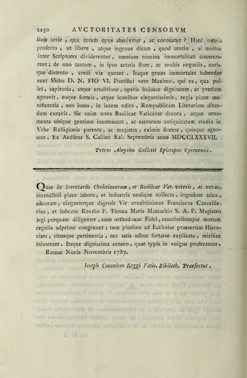 lium serie , qua totum opus absolvitur , ac coronatur ? Haec omnia profecto , ut libere , atque ingenue dicam , quod sentio , si multos inter Scriptores dividerentur, omnium nomina immortalitati consecra- rent ; de uno tantum , in ipso aetatis flore, ac multis negociis, curis- que distento , credi vix queant . Itaque grates immortales habendae sunt SSmo D. N. PIO VI. Pontifici vere Maximo, qui ea, qua pol- let, sapientia, atque eruditione , operis hujusce dignitatem , ac pretium agnovit, eoque formis, atque iconibus elegantissimfs, regia plane mu- nificentia , suo jussu , in lucem edito , Rempublicam Litorariam ditan- dam curavit. Sic enim nova Basilicae Vaticanae decora , atque orna- menta ubique gentium innotescent , ac sacrarum antiquitatum studia in Vrbe Relligionis parente, ac magistra , eximie florere , quisque agno- scet . Ex Aedibus S. Callisti Kal. Septembris anno MDCCLXXXVIL Tetras ^tloysius Callctti Episcopus Cyrenensis. 5» Secretariis Christianorum , et Basilicae Vat. veteris, ac novae, incredibili plane labore, et industria undique collecta, ingeniose adeo, adeurate, eleganterque digessit Vir eruditissimus Franciscus Cancellie-. rius, et jubente Revriio P. Thoma Maria Mamachio S. A. P. Magistro iegi perquam diligenter , cum orthodoxae Fidei, sanctioribusque morum regulis adprime congruunt; tum plurima ad Ecclesiae praesertim Histo- riam , ritusque pertinentia , nec satis adhuc fortasse explicata , mirifice inlustrant. Itaque dignissima censeo, quae typis in vulgus proferantur. Romae Nonis Novembris 1787. Joscph Canonicus l\cggi Vatie. Biblioth. Traefectus.