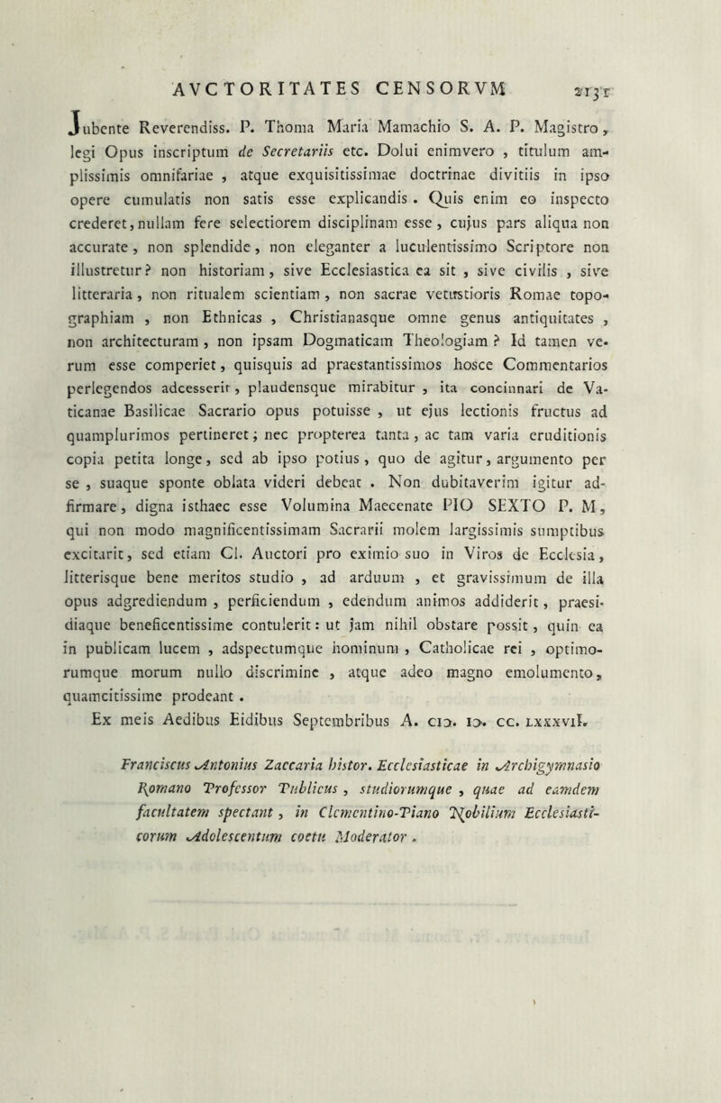 2i3 r Jubente Reverendiss. P. Thoma Maria Mamachio S. A. P. Magistro, legi Opus inscriptum de Secretariis etc. Dolui enimvero , titulum am- plissimis omnifariae , atque exquisitissimae doctrinae divitiis in ipso opere cumulatis non satis esse explicandis . Quis enim eo inspecto crederet,nullam fere selectiorem disciplinam esse, cujus pars aliqua non accurate, non splendide, non eleganter a luculentissimo Scriptore non illustretur? non historiam, sive Ecclesiastica ea sit , sive civilis , sive litteraria, non ritualem scientiam , non sacrae vetustioris Romae topo- graphiam , non Ethnicas , Christianasque omne genus antiquitates , non architecturam , non ipsam Dogmaticam Theologiam ? Id tamen ve- rum esse comperiet, quisquis ad praestantissimos hosce Commentarios perlegendos adeesserir, plaudensque mirabitur , ita concinnari de Va- ticanae Basilicae Sacrario opus potuisse , ut ejus lectionis fructus ad quamplurimos pertineret; nec propterea tanta , ac tam varia eruditionis copia petita longe, sed ab ipso potius, quo de agitur, argumento per se , suaque sponte oblata videri debeat . Non dubitaverim igitur ad- firmare, digna isthaec esse Volumina Maecenate PIO SEXTO P. M, qui non modo magnificentissimam Sacrarii molem largissimis sumptibus cxcitarit, sed etiam Cl. Auctori pro eximio suo in Viros de Ecclesia, litterisque bene meritos studio , ad arduum , et gravissimum de illa opus adgrediendum , perficiendum , edendum animos addiderit, praesi- diaque beneficentissime contulerit: ut jam nihil obstare possit, quin ea in publicam lucem , adspectumque hominum , Catholicae rei , optimo- rumque morum nullo discrimine , atque adeo magno emolumento, quamcitissime prodeant . Ex meis Aedibus Eidibus Septembribus A. cio. io- cc. lxxxviI. Franciscus Mntonius Zaccaria histor. Ecclesiasticae in *Archigymnasio Romano Trofcssor Tublicus , studiorumque , quae ad eamdem facultatem spectant, in Clcmcntino-Tiano T^obilium Ecclesiasti- corum lAdolescentum coetu Moderator.