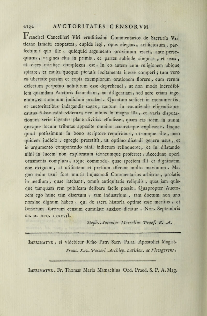 Francisci Cancellieri Viri eruditissimi Commentarios de Sacrario Va- ticano jamdiu exoptatos, cupide legi, opus elegans, artificiosum, per- fectum : quo ille, quidquid argumento proximum esset, ante perse- quutus, origines ejus in primis , et partes subinde singulas , et usus , et vices mirifice complexus est. In eo autem cum religionem ubique spirare, et multa quoque pietatis ircitamcnta inesse comperi; tum vero ea ubertate passim et copia exemplorum orationem florere , eum rerum delectum perpetuo adhibitum esse deprehendi , ut non modo incredibi- lem quamdam Auctoris facundiam , ac diligentiam, sed acre etiam inge- nium, et summum judicium prodant. Quantum scilicet in monumentis, et auctoritatibus indagandis sagax, tantum in excutiendis eligendisque cautus fuisse mihi videtur; nec minus in magna illa, ct varia disputa- tionum serie ingentes plane divitias effudisse , quam eas idem in suum quasque locum tributas apposite omnino accurateque explicasse. Itaque quod potissimum in bono scriptore requirimus, utrumque ille , meo quidem judicio , egregie praestitit, ut optimo dicendi genere usus, et in argumento componendo nihil indictum relinqueret, et in dilatando nihil in lucem non exploratum idoneumque proferret. Accedunt operi ornamenta complura, atque commoda, quae speciem illi et dignitatem non exiguam, at utilitatem et pretium afferant multo maximum. Ma- gno enim usui fore multis hujusmodi Commentarios arbitror, prolatis in medium, quae latebant, omnis antiquitatis reliquiis , quas jam quis- que tamquam rem publicam delibare facile possit. Quapropter Aucto- rem ego hunc tam disertum , tam industrium , tam doctum non uno nomine dignum habeo , qui de sacra historia optime esse meritus , et bonorum librorum censum cumulate auxisse dicatur . Non. Septembris an. m, dcc. ixxxvil. Stcpb. ^Antonius Morcellus Traef. B. sA. Imprimatvr , si videbitur Rmo Patr. Sacr. Palat. Apostolici Magist. Franc. Xav. Tasscri ^irchiep. Larisien, ac Viccsgerens. Imprimatvr. Fr. Thomas Maria Mamachius Ord. Praed. S. P. A.Mag.