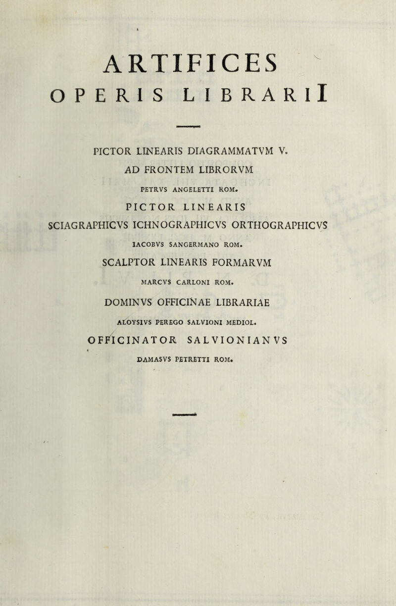 ARTIFICES OPERIS LIBRARII PICTOR LINEARIS DIAGRAMMATVM V. AD FRONTEM LIBRORVM PETRVS ANGELETTI ROM. PICTOR LIN E ARIS SCIAGRAPHICVS ICHNOGRAPHICVS ORTHOGRAPHICVS IACOBVS SANGERMANO ROM. SCALPTOR LINEARIS FORMARVM MARCVS CARLONI ROM. DOMINVS OFFICINAE LIBRARIAE ALOYSIVS PEREGO SALVIONI MEDIOL. OFFICINATOR SALVIONIANVS DAMASVS PETRETTI ROM,