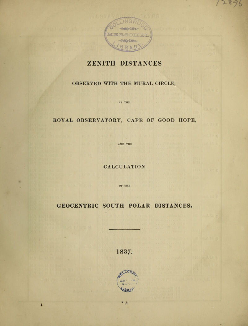 ZENITH DISTANCES OBSERVED WITH THE MURAL CIRCLE, AT THE ROYAL OBSERVATORY, CAPE OF GOOD HOPE, AND THE CALCULATION OF THE GEOCENTRIC SOUTH POLAR DISTANCES. 1837.