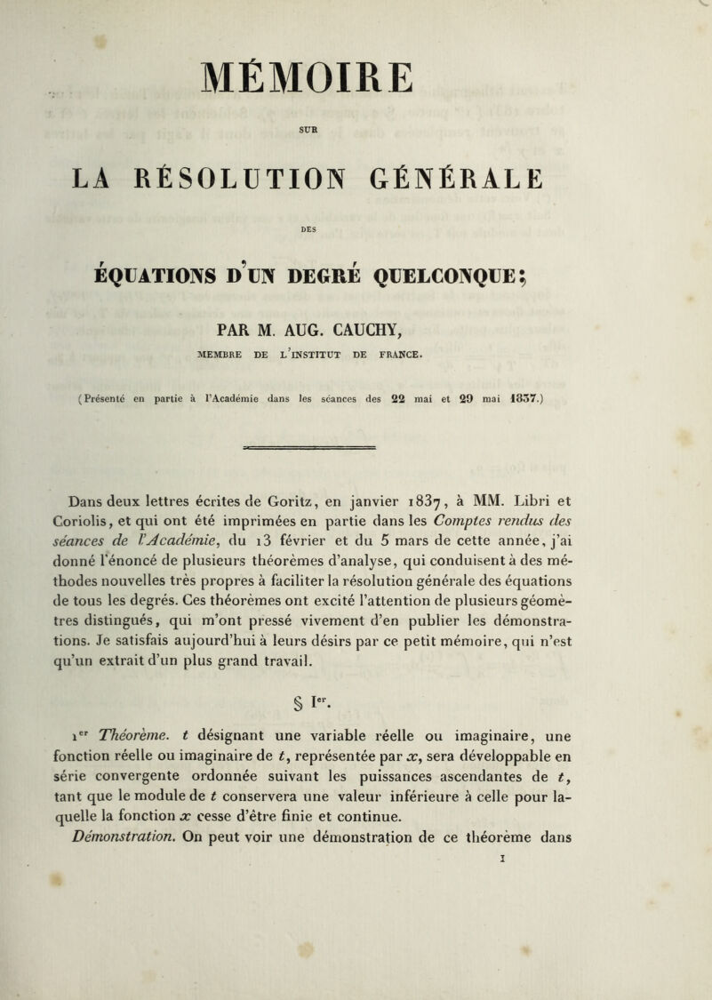 MÉMOIRE SUE LA RÉSOLUTION GÉNÉRALE DES ÉQUATIONS d’un DEGRÉ QUELCONQUE; PAR M. AUG. CAUCHY, MEMBRE DE l’iNSTITUT DE FRANCE. (Présenté en partie à l’Académie dans les séances des 22 mai et 29 mai 1837.) Dans deux lettres écrites de Goritz, en janvier 1887, à MM. Libri et Coriolis, et qui ont été imprimées en partie dans les Comptes rendus des séances de l’Académie, du i3 février et du 5 mars de cette année, j’ai donné l'énoncé de plusieurs théorèmes d’analyse, qui conduisent à des mé- thodes nouvelles très propres à faciliter la résolution générale des équations de tous les degrés. Ces théorèmes ont excité l’attention de plusieurs géomè- tres distingués, qui m’ont pressé vivement d’en publier les démonstra- tions. Je satisfais aujourd’hui à leurs désirs par ce petit mémoire, qui n’est qu’un extrait d’un plus grand travail. § 1'“. 1®' Théorème, t désignant une variable réelle ou imaginaire, une fonction réelle ou imaginaire de t, représentée par x, sera développable en série convergente ordonnée suivant les puissances ascendantes de t, tant que le module de t conservera une valeur inférieure à celle pour la- quelle la fonction x cesse d’être finie et continue. Démonstration. On peut voir une démonstration de ce théorème dans