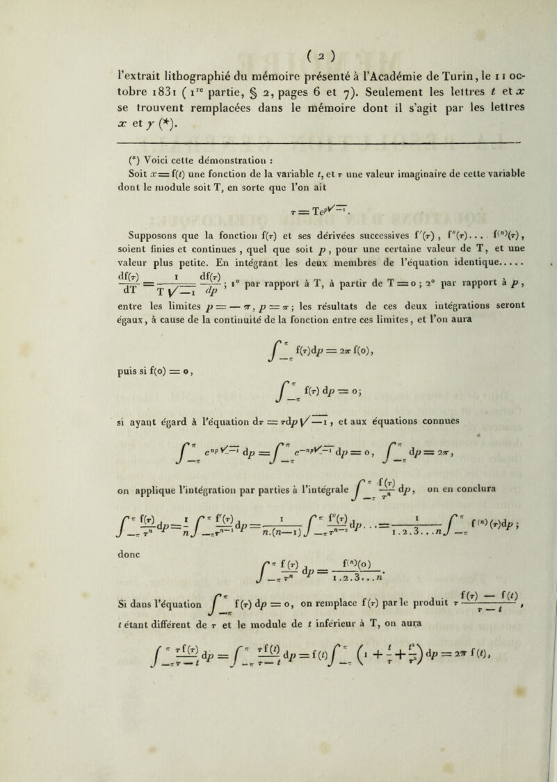 ( ^ ) l’extrait lithographié du mémoire présenté à l’Académie de Turin, le 11 oc- tobre i83i ( partie, § 2, pages 6 et y). Seulement les lettres i et a: se trouvent remplacées dans le mémoire dont il s’agit par les lettres X et / (*) Voici cette de'monstratiou : Soit Æ=f(t) une fonction de la variable /, etr une valeur imaginaire de cette variable dont le module soit T, en sorte que l’on ait r = Supposons que la fonction f(r) et ses de'rivées successives f'(T) , f(T)... f(^(T), soient finies et continues , quel que soit , pour une certaine valeur de T, et une valeur plus petite. En intégrant les deux membres de l’équation identique df(T) I entre les limites p ~ — '7r,p-=ir-, les résultats de ces deux intégrations seront égaux, à cause de la continuité de la fonction entre ces limites, et l’on aura df(r) dp 1° par rapport à T, à partir de T = o ; par rapport à p puis si f(o) = O, fl„ àp —O -, si ayant égard à l’équation dr = T-d/? \/—1, et aux équations connues J' ePdp dp = O, J' dp=2;r, f (t) dp, on en conclura J —rrT’' ^ nj ^ n.{n—i) J ^ i .i.Z. . .nj ^ I.2.3.../I on a donc nie , ^ . , • fW — f(0 Si dans l’équation J f(T)dp = o, on remplace f(T) parle produit t tétant différent de t et le module de t inférieur à T, on aura