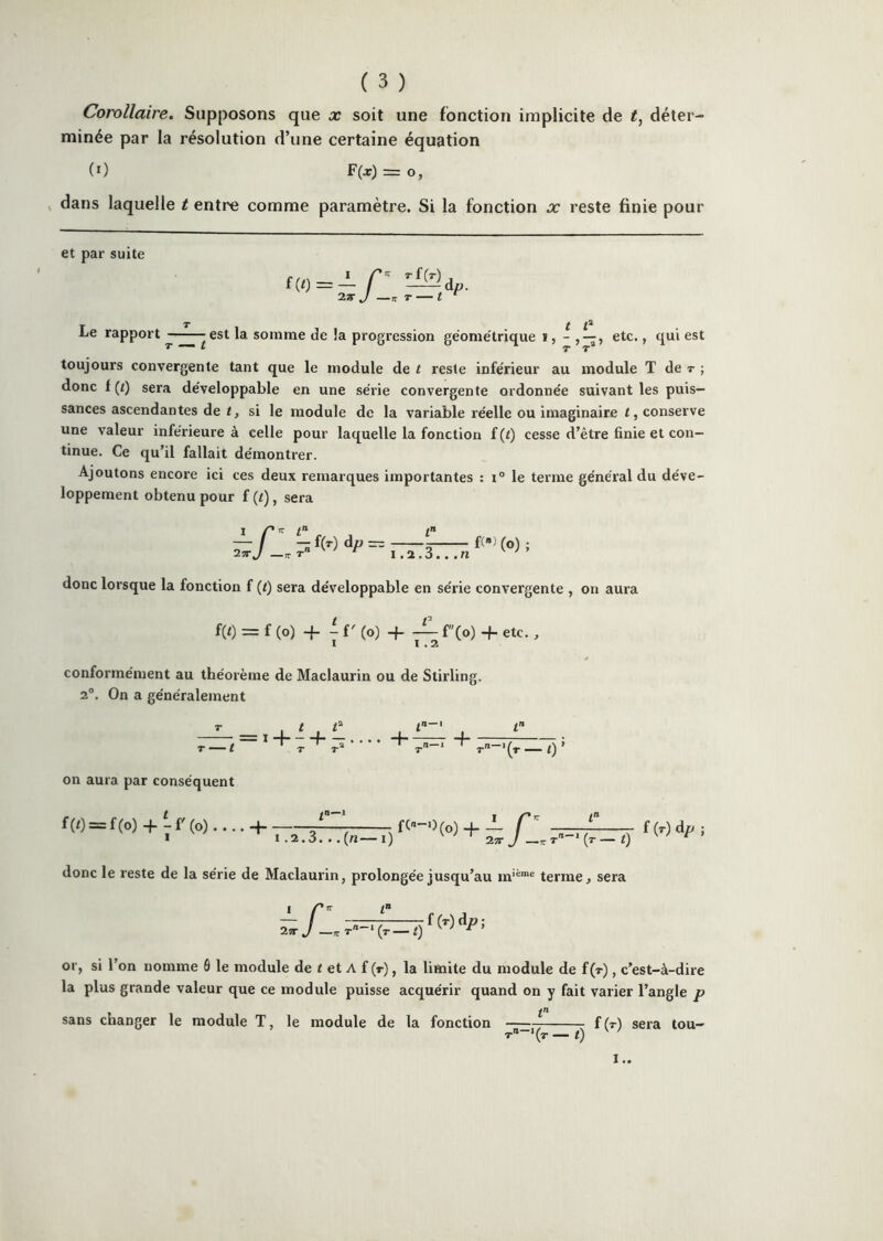 Corollaire. Supposons que x soit une fonction implicite de déter- minée par la résolution d’une certaine équation (0 F(j) = O, , dans laquelle t entre comme paramètre. Si la fonction x reste finie pour et par suite T X t ^ Le rapport est la. somme de la progression géométrique ï , - , —, etc., qui est toujours convergente tant que le module de t reste inférieur au module T de r ; donc f {t) sera développable en une série convergente ordonnée suivant les puis- sances ascendantes de t, si le module de la variable réelle ou imaginaire t, conserve une valeur inférieure à celle pour laquelle la fonction f (t) cesse d’être finie et con- tinue. Ce qu’il fallait démontrer. Ajoutons encore ici ces deux remarques importantes : le terme général du déve- loppement obtenu pour f {i), sera I Z’ If Z» Z» donc lorsque la fonction f (<) sera développable en série convergente , on aura m = f (O) -P 1 f ' (O) + ^ f(o) + etc., conformément au théorème de Maclaurin ou de Stirling. 2°. On a généralement T , t . t . . i + r + • • ' • + _r[) » on aura par conséquent f(t)=f(o) + -r(o).. ++h fl, 7^=4^) donc le reste de la série de Maclaurin, prolongée jusqu’au terme, sera t f(T)dp; or, si l’on nomme 6 le module de t et A f (r), la limite du module de f(T), c’est-à-dire la plus grande valeur que ce module puisse acquérir quand on y fait varier l’angle p sans changer le module T, t le module de la fonction ;; f (r) sera tou- T-‘(r — t) ' ' !..