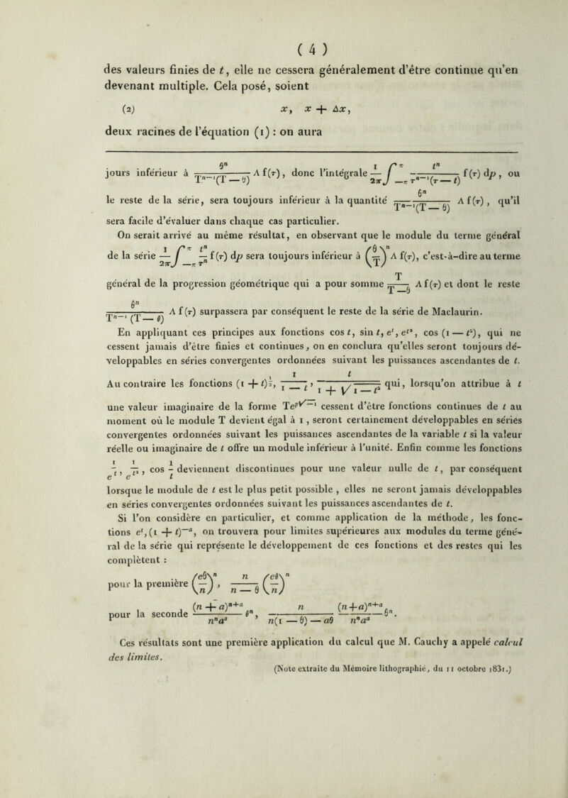 des valeurs finies de elle ne cessera généralement d’étre continue qu’en devenant multiple. Cela posé, soient (2; a-, X + Ax, deux racines de l’équation (i) : on aura jours inférieur à ■■ A f(T), donc rinlégrale— / - f(T)dp, ou 1 (i —5; 23-J —n-r* '(t—t) 6 le reste delà série, sera toujours inférieur à la quantité — a[(t), qu’il sera facile d’évaluer dans chaque cas particulier. On serait arrivé au même résultat, en observant que le module du terme général de la série —J — f (t) dp sera toujours inférieur à f — J A f(T), c’est-à-dire au terme T général de la progression géométrique qui a pour somme ^ Af(T) et dont le reste /in A f (r) surpassera par conséquent le reste de la série de Maclaurin. T— (T — ù) En appliquant ces principes aux fonctions cosi, sin/,e',e'’, cos (i — qui ne cessent jamais d’être finies et continues, on en conclura qu’elles seront toujours dé- veloppables en séries convergentes ordonnées suivant les puissances ascendantes de t. . ., I t Au contraire les fonctions (i -j-/)?, ^ ^ ^ —=p qui, lorsqu’on attribue à l une valeur imaginaire de la forme TeP'^~‘ cessent d’être fonctions continues de t au moment où le module T devient égal à i , seront certainement développables en séries convergentes ordonnées suivant les puissances ascendantes de la variable i si la valeur réelle ou imaginaire de l offre un module inférieur à l’unité. Enfin comme les fonctions q, , cos - deviennent discontinues pour une valeur nulle de t, par conséquent CG t lorsque le module de t est le plus petit possible , elles ne seront jamais développables en séries convergentes ordonnées suivant les puissances ascendantes de t. Si l’on considère en particulier, et comme application de la méthode, les fonc- tions e',(i + 0“% on trouvera pour limites supérieures aux modules du terme géné- ral de la série qui représente le développement de ces fonctions et des restes qui les complètent : 1 -v /eSV ” /eflx pou.'la première (-j pour la , (n -h seconde — 6, — n(i — 6) — nô na' Ces résultats sont une première application du calcul que M. Cauchy a appelé calcul des limiles. (Note extraite du Mémoire lithographié, du ii octobre i83i.)