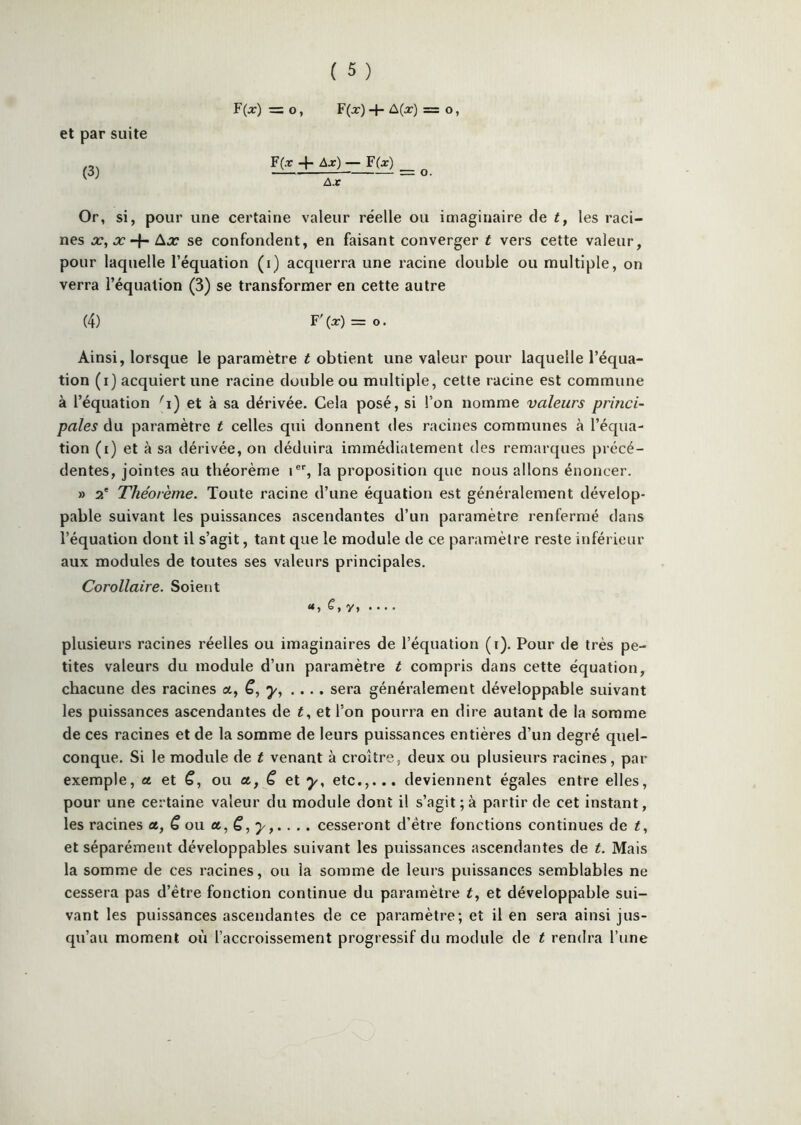 et par suite (3) r(j:) = O, F(a:)-1- = O» F(x -f — F(x) Ax Or, si, pour une certaine valeur réelle ou imaginaire de t, les raci- nes X, X 4- Aj? se confondent, en faisant converger t vers cette valeur, pour laquelle l’équation (i) acquerra une racine double ou multiple, on verra l’équation (3) se transformer en cette autre (4) F' (x) = O. Ainsi, lorsque le paramètre t obtient une valeur pour laquelle l’équa- tion (i) acquiert une racine double ou multiple, cette racine est commune à l’équation ''i) et à sa dérivée. Cela posé, si l’on nomme valeurs princi- pales du paramètre t celles qui donnent des racines communes à l’équa- tion (i) et à sa dérivée, on déduira immédiatement des remarques précé- dentes, jointes au théorème 1®% la proposition que nous allons énoncer. » 2' Théorème. Toute racine d’une équation est généralement dévelop- pable suivant les puissances ascendantes d’un paramètre renfermé dans l’équation dont il s’agit, tant que le module de ce paramètre reste inférieur aux modules de toutes ses valeurs principales. Corollaire. Soient y, .... plusieurs racines réelles ou imaginaires de l’équation (i). Pour de très pe- tites valeurs du module d’un paramètre t compris dans cette éc|uation, chacune des racines a, .... sera généralement développable suivant les puissances ascendantes de et l'on pourra en dire autant de la somme de ces racines et de la somme de leurs puissances entières d’un degré quel- conque. Si le module de t venant à croître, deux ou plusieurs racines, par exemple, a et ou a, Ç, et y, etc.,... deviennent égales entre elles, pour une certaine valeur du module dont il s’agit ; à partir de cet instant, les racines et, € ou ce, C, y,... . cesseront d’étre fonctions continues de t, et séparément développables suivant les puissances ascendantes de t. Mais la somme de ces racines, ou la somme de leurs puissances semblables ne cessera pas d’étre fonction continue du paramètre t, et développable sui- vant les puissances ascendantes de ce paramètre; et il en sera ainsi jus- qu’au moment où l’accroissement progressif du module de t rendra l’une