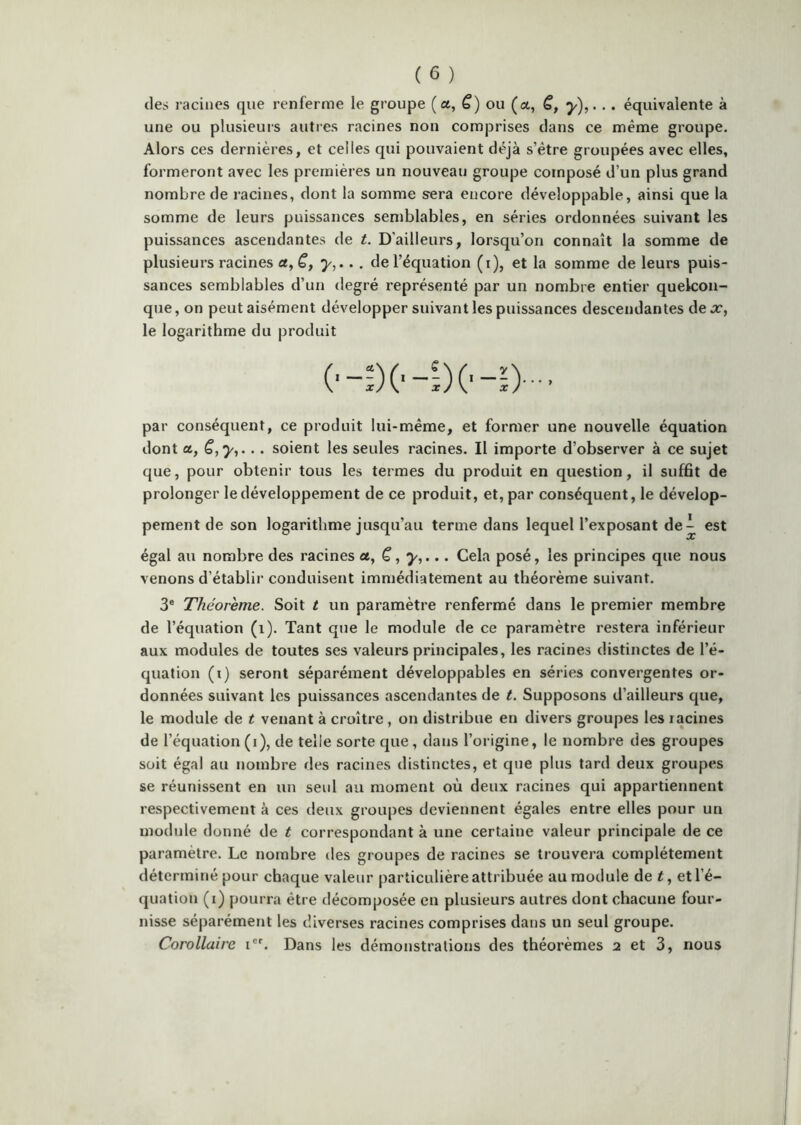 (les racines que renferme le groupe (a, ë) ou (a, ë, . équivalente à une ou plusieurs autres racines non comprises dans ce même groupe. Alors ces dernières, et celles qui pouvaient déjà s’être groupées avec elles, formeront avec les premières un nouveau groupe composé d’un plus grand nombre de racines, dont la somme sera encore développable, ainsi que la somme de leurs puissances semblables, en séries ordonnées suivant les puissances ascendantes de t. D’ailleurs, lorsqu’on connaît la somme de plusieurs racines a, y,.. . de l’équation (i), et la somme de leurs puis- sances semblables d’un degré représenté par un nombre entier quelcon- que , on peut aisément développer suivant les puissances descendantes de x, le logarithme du produit par conséquent, ce produit lui-même, et former une nouvelle équation dont ce, ë,yj... soient les seules racines. Il importe d’observer à ce sujet que, pour obtenir tous les termes du produit en question, il suffit de prolonger le développement de ce produit, et, par conséquent, le dévelop- pement de son logarithme jusqu’au terme dans lequel l’exposant de^ est égal au nombre des racines et, ë, y,... Cela posé, les principes que nous venons d’établir conduisent immédiatement au théorème suivant. 3® Théorème. Soit t un paramètre renfermé dans le premier membre de l’équation (i). Tant que le module de ce paramètre restera inférieur aux modules de toutes ses valeurs principales, les racines distinctes de l’é- quation (i) seront séparément développables en séries convergentes or- données suivant les puissances ascendantes de t. Supposons d’ailleurs que, le module de t venant à croître, on distribue en divers groupes les racines de l’équation (i), de telle sorte que, dans l’origine, le nombre des groupes soit égal au nombre des racines distinctes, et que plus tard deux groupes se réunissent en un seul au moment où deux racines qui appartiennent respectivement à ces deux groupes deviennent égales entre elles pour un module donné de t correspondant à une certaine valeur principale de ce paramètre. Le nombre des groupes de racines se trouvera complètement déterminé pour chaque valeur particulière attribuée au module de t, et l’é- quation (i) pourra être décomposée en plusieurs autres dont chacune four- nisse séparément les diverses racines comprises dans un seul groupe. Corollaire i®®. Dans les démonstrations des théorèmes 2 et 3, nous