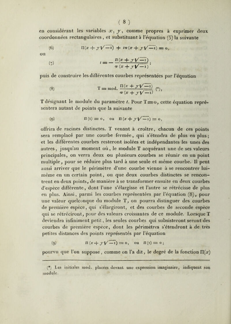 en considérant les variables j, comme propres à exprimer deux coordonnées rectangulaires, et substituant à l’équation (5) la suivante n(j: 4- ») + + jri/—0 = O, t = _ + jV^). '5r(x -f J-V/—l) ’ puis de construire les différentes courbes représentées par l’équation (8) T = inod. n(x4- <cr (x + jy—l) T désignant le module du paramètre t. Pour T = o, cette équation repré- sentera autant de points que la suivante (9) n(z)=o, ou n(x-j-j-y'—i) = O, offrira de racines distinctes. T venant à croître, chacun de ces points sera remplacé par une courbe fermée, qui s’étendra de plus en plus; et les différentes courbes resteront isolées et indépendantes les unes des autres, jusqu’au moment où, le module T acquérant une de ses valeurs principales, on verra deux ou plusieurs courbes se réunir en un point multiple, pour se réduire plus tard à une seule et même courbe. Il peut aussi arriver que le périmètre d’une courbe vienne à se rencontrer lui- même en un certain point, ou que deux courbes distinctes se rencon- trent en deux points, de manière à se transformer ensuite en deux courbes d’espèce différente, dont l’une s’élargisse et l’autre se rétrécisse de plus en plus. Ainsi, parmi les courbes représentées par l’équation (8), pour une valeur quelconque du module T, on pourra distinguer des courbes de première espèce, qui s’élargiront, et des courbes de seconde espèce qui se rétréciront, pour des valeurs croissantes de ce module. Lorsque T deviendra infiniment petit, les seules courbes qui subsisteront seront des courbes de première espèce, dont les périmètres s’étendront à de très petites distances des points représentés par l’équation (9) n(.r4-—0 = O, ou n(z) = o; pourvu que l’on suppose, comme on l’a dit, le degré de la fonction n(.r) (^) Les initiales inod. placées devant une expression imaginaire, indiquent son module. (6) ou (7)