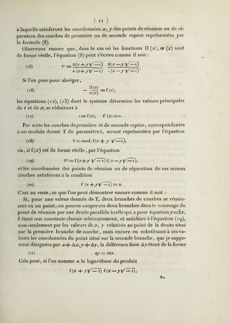 à laquelle satisferont les coordonnées x^j des points de réunion ou de sé- paration des courbes de première ou de seconde espèce représentées par la formule (8). Observons encore que, dans le cas où les fonctions fl {x\fîff{x) sont de forme réelle, l’équation (8) peut s’écrire comme il suit : (i5) njx—jy'—i') ^(x+j\/ — i) ^{x—jr\/—iy Si l’on pose pour abréger, (i6) n(x) ^(x) =fw, les équations (12), (i3) dont le système détermine les valeurs principales de t et de x, se réduiront à («7) t=:{(x), f' (xJ = O. Par suite les courbes de première et de seconde espèce, correspondantes à un module donné T du paramètre/, seront représentées par l’équation (i8) T=: inod. —1)> OU, si £(2:) est de forme réelle, par l’équation (19) T<^=z({x+jr et les coordonnées des points de réunion ou de séparation de ces mêmes courbes satisferont à la condition (20) f (cr-Pj-v/ —0= O. C’est au reste, ce que l’on peut démontrer encore comme il suit : Si, pour une valeur donnée de T, deux branches de courbes se réunis- sent en un point, ou pourra couper ces deux branches dans le voisinage du point de réunion par une droite parallèle àcellequi a pour équation^=6x, 6 étant une constante choisie arbitrairement, et satisfaire à l’équation (19), non-seulement par les valeurs dex, j relatives au point de la droite situé sur la première branche de courbe , mais encore en substituant à ces va- leurs les coordonnées du point situé sur la seconde branche, que je suppo- serai désignées par x-f-Ay, la différence finie A/étant de la forme (21) Lj =r ÙAx. Cela posé, si l’on nomme u le logarithme du produit f(j: -f f(x—j-v/— ï)>