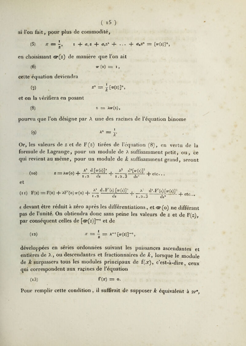 ( ) si l’on fait, pour plus de commodité, (5) I O, Z -f- ûaS* -f” + o-z = en choisissant <t!r(z) de manière que l’on ait (6) w (o) = 1, celte équation deviendra (7) . ■8'’ = ^^^)]% et on la vérifiera en posant (8) Z , pourvu que Ton désigne par A une des racines de l’équation binôme (9) Or, les valeurs de z et de F (z) tirées de l’équation (8), en vertu de la formule de Lagrange, pour un module de A suffisamment petit, ou, ce qui revient au même, pour un module de k suffisamment grand, seront (lO) Z == Aar(o) + — ■ f ■L q 5 —W-' + etc.. 1.2 (lÉ 1.2.3 de et (il) F(z) =F(o) -f- AF»zrro) -f- —(0 [^(0]' _^tl^F(e)[^(t)] 1 .2 1.2.3 + etc... 6 devant être réduit à zéro après les différentiations, et <zër(o) ne différant pas de l’unité. On obtiendra donc sans peine les valeurs de z et de F(z), par conséquent celles de et de (12) ^ ^ développées en séries ordonnées suivant les puissances ascendantes et entières de A, ou de.scendantes et fractionnaires de k, lorsque le module de k surpassera tous les modules principaux de ((x), c’est-à-dire, ceux qui correspondent aux racines de l’équation (i3) ^(a:) = O. Pour remplir cette condition, il suffirait de supposer k équivalent à a/’.