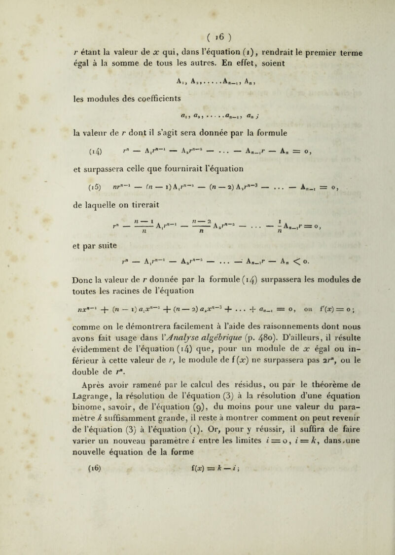 ( >6 ) r étant la valeur de x qui, dans l’équation (i), rendrait le premier terme égal à la somme de tous les autres. En effet, soient Ai, Aa, Ai,_,, A,,, les modules des coefBcients ^1 J J ®n—1 J S la valeur de r dont il s’agit sera donnée par la formule (14) /■'* — A,/--‘ — _ A„_,r — A„ = o, et surpassera celle que fournirait l’équation (15) — (n — OA,/''’ — (n — 2) A,r3 — ... — A„_, = o, de laquelle on tirerait r A,/’' Aa/’ “ — ... AB_,f’ = o, et par suite — A,/-' — Aar“ — ... —- A„_,r — A„ < o. Donc la valeur de r donnée par la formule (i4) surpassera les modules de toutes les racines de l’équation -j- (n — i) + C'» — 2) a„_, = 0, ou f'(x) = o -, comme on le démontrera facilement à l’aide des raisonnements dont nous avons fait usage dans VAnalyse algébrique (p. 480). D’ailleurs, il résulte évidemment de l’équation (i4) que, pour un module de x égal ou in- férieur à cette valeur de /•, le module de f(a:) ne surpassera pas ar, ou le double de r*. Après avoir ramené par le calcul des résidus, ou par le théorème de Lagrange, la résolution de l’équation (3) à la résolution d’une équation binôme, savoir, de l’écjuation (9), du moins pour une valeur du para- mètre k suffisamment grande, il reste à montrer comment on peut revenir de l’équation (3) à l’équation (i). Or, pour y réussir, il suffira de faire varier un nouveau paramètre i entre les limites £ = o, i = k, dans,une nouvelle équation de la forme (i6) f(Æ‘) = k — i ;