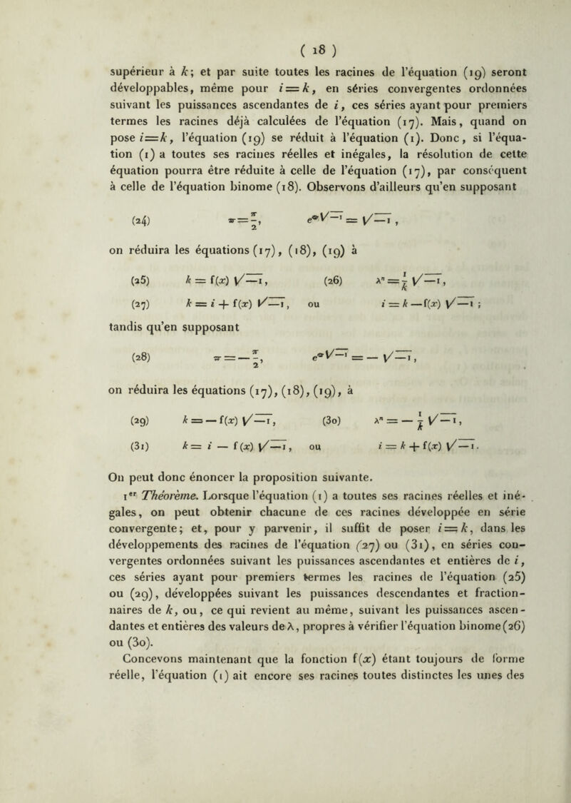 supérieur à et par suite toutes les racines de l’équation (19) seront développables, même pour iz=k, en séries convergentes ordonnées suivant les puissances ascendantes de i, ces séries ayant pour premiers termes les racines déjà calculées de l’équation (17). Mais, quand on poseï=A', l’équation (19) se réduit à l’équation (1). Donc, si l’équa- tion (i) a toutes ses racines réelles et inégales, la résolution de cette équation pourra être réduite à celle de l’équation (17), par conséquent à celle de l’équation binôme (18). Observons d’ailleurs qu’en supposant (24) = , on réduira les équations (17), (18), (19) à (2$) /f = f (ar) v/—I, (26) (27) k =z i f{x) —I, ou tandis qu’en supposant (28) = _ v/:r7, 2 , on réduira les équations (17), (18), (19), à (29) — (3o) A = —I, (3i) k= t — f (x) y/—I, ou ï = Â- -J- f(Æ') — I. On peut donc énoncer la proposition suivante. i*' Théorème. Lorsque l’équation (i) a toutes ses racines réelles et iné- gales, on peut obtenir chacune de ces racines développée en série convergente; et, pour y parvenir, il suffit de poser z=:A, dans les développements des racines de l’équation (2’]) oxx (3i), en séries con- vergentes ordonnées suivant les puissances ascendantes et entières de i, ces séries ayant pour premiers fermes les racines de l’équation (aS) ou (29), développées suivant les puissances descendantes et fraction- naires de k, ou, ce qui revient au même, suivant les puissances ascen- dantes et entières des valeurs de A, propres à vérifier l’équation binôme (26) ou (3o). Concevons maintenant que la fonction f(x) étant toujours de (orme réelle, l’équation (i) ait encore ses racines toutes distinctes les unes des •=W-'’ _ i — k — f(j:) Ÿ—'