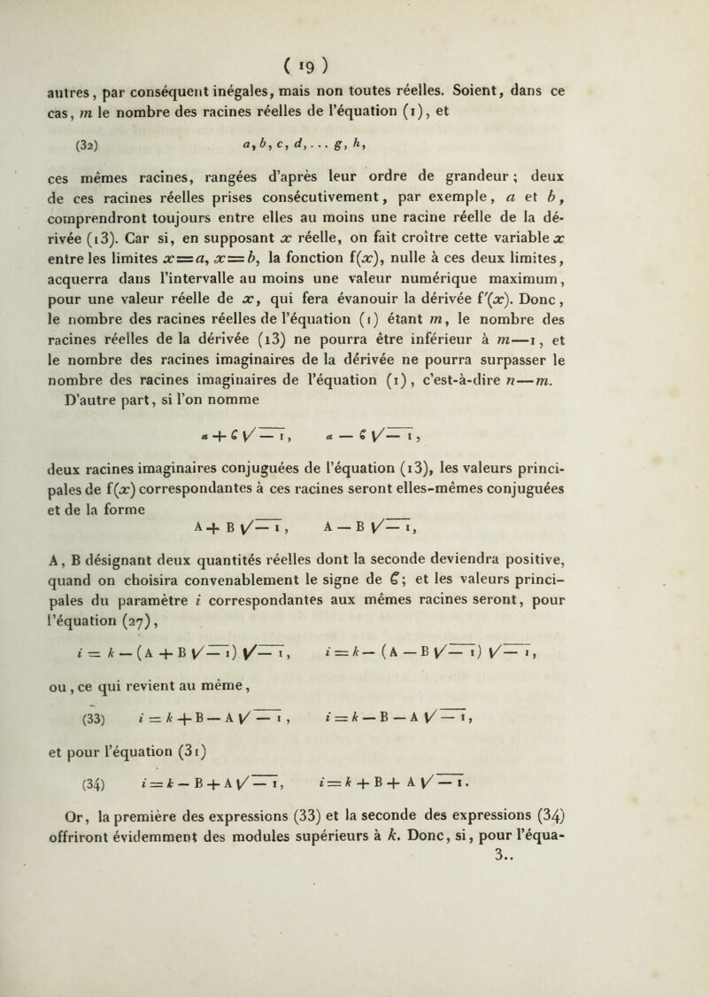 ( *9 ) autres, par conséquent inégales, mais non toutes réelles. Soient, dans ce cas, m le nombre des racines réelles de l’équation (i), et (32) ayb,c, d,. g, h, ces mêmes racines, rangées d’après leur ordre de grandeur ; deux de ces racines réelles prises consécutivement, par exemple, a et b, comprendront toujours entre elles au moins une racine réelle de la dé- rivée (i3). Car si, en supposant x réelle, on fait croître cette variablex entre les limites x = «, x = b, la fonction f(x), nulle à ces deux limites, acquerra dans l’intervalle au moins une valeur numérique maximum, pour une valeur réelle de x, qui fera évanouir la dérivée ('(x). Donc, le nombre des racines réelles de l’équation (i) étant /n, le nombre des racines réelles delà dérivée (i3) ne pourra être inférieur à m—i, et le nombre des racines imaginaires de la dérivée ne pourra surpasser le nombre des racines imaginaires de l’équation (i), c’est-à-dire n — m. D’autre part, si l’on nomme ce “4- Q y/ — I , ce — € V^-*~ I J deux racines imaginaires conjuguées de l’équation (ï3), les valeurs princi- pales de f(x) correspondantes à ces racines seront elles-mêmes conjuguées et de la forme Aq-B\/—I, A — B [/—I, A, B désignant deux quantités réelles dont la seconde deviendra positive, quand on choisira convenablement le signe de ^ ; et les valeurs princi- pales du paramètre i correspondantes aux mêmes racines seront, pour l’équation (27), I = /t — (a-f-B \/^i) I = A—(a —B V/^) ou , ce qui revient au même, (33) i — k -\-B — PlŸ — I 5 i = k — B — k\/ — i, et pour l’équation (3[) (34) i = — B-}-A^— 1, i = ^ + B -p A \/ — I. Or, la première des expressions (33) et la seconde des expressions (34) offriront évidemment des modules supérieurs à k. Donc, si, pour l’équa- 3..