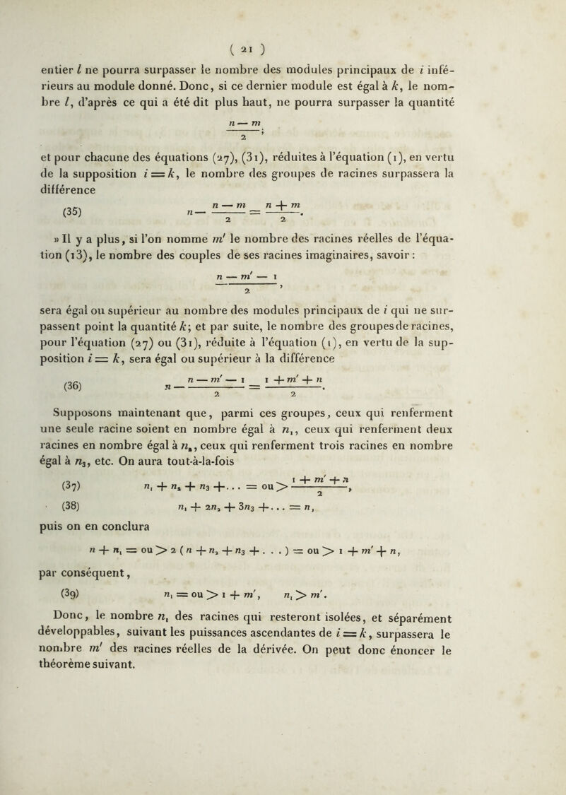 entier l ne pourra surpasser le nombre des modules principaux de i infé- rieurs au module donné. Donc, si ce dernier module est égal à A:, le nom- bre /, d’après ce qui a été dit plus haut, ne pourra surpasser la quantité et pour chacune des équations (ay), (3i), réduites à l’équation (i), en vei tu de la supposition iz=k, le nombre des groupes de racines surpassera la différence (35) n — m n 4- m 2 2 * » Il y a plus, si l’on nomme m' le nombre des racines réelles de l’équa- tion (i3), le nombre des couples de ses racines imaginaires, savoir : n — m' — I 2 ’ sera égal ou supérieur au nombre des modules principaux de / qui ne sur- passent point la quantité A:; et par suite, le nombre des groupes de racines, pour l’équation (ay) ou (3i), réduite à l’équation (i), en vertu de la sup- position i = k, sera égal ou supérieur à la différence (36) n n — m' — I 2 I -f- m' -f- n 2 Supposons maintenant que, parmi ces groupes, ceux qui renferment une seule racine soient en nombre égal à w,, ceux qui renferment deux racines en nombre égal à n,, ceux qui renferment trois racines en nombre égal à «3, etc. On aura tout-à-la-fois (Sy) H, q. «J _}. „3 _j_,. . = ou> , (38) n,-f-2/ia-1-3«3-f... = n, puis on en conclura 71 q- re, = OU>> 2 (« -j-R, -f-ns + . . . ) ou > I q- Tw' q- 71, par conséquent, (39) 71, = ou ^ I -f 77l', 71, Donc, le nombre n, des racines qui resteront isolées, et séparément développables, suivant les puissances ascendantes de i=:k, surpassera le nombre m' des racines réelles de la dérivée. On peut donc énoncer le théorème suivant.