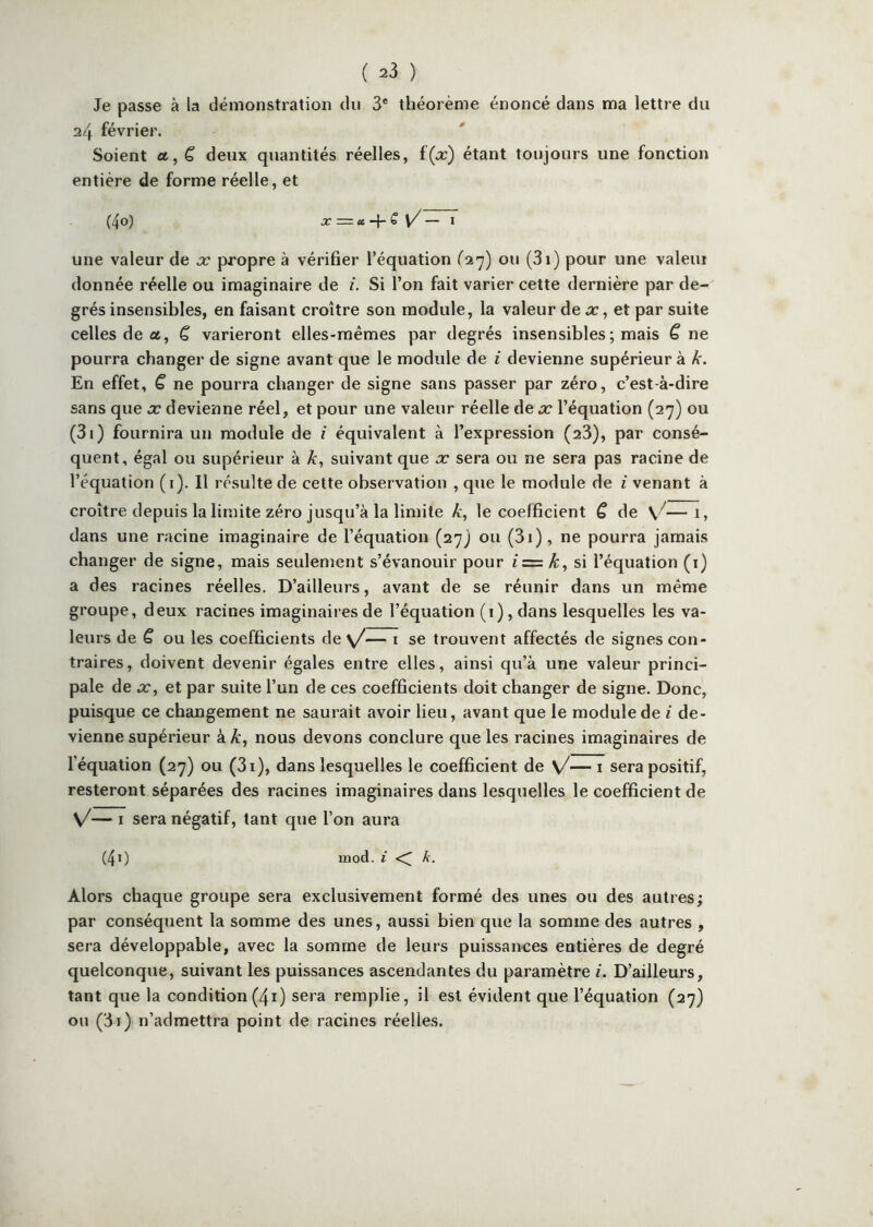 Je passe à la démonstration du 3* théorème énoncé dans ma lettre du a/f février. Soient a, ê deux quantités réelles, étant toujours une fonction entière de forme réelle, et (4o) X = ec s [/ — I une valeur de x propre à vérifier l’équation ou (3i) pour une valeui donnée réelle ou imaginaire de i. Si l’on fait varier cette dernière par de- grés insensibles, en faisant croître son module, la valeur de et par suite celles de a, C varieront elles-mêmes par degrés insensibles ; mais C ne pourra changer de signe avant que le module de i devienne supérieur à k. En effet, C ne pourra changer de signe sans passer par zéro, c’est-à-dire sans que æ devienne réel, et pour une valeur réelle de x l’équation (27) ou (3i) fournira un module de i équivalent à l’expression (23), par consé- quent, égal ou supérieur à k, suivant que x sera ou ne sera pas racine de l’équation (i). Il résulte de cette observation , que le module de i venant à croître depuis la limite zéro jusqu’à la limite k, le coefficient C de —i» dans une racine imaginaire de l’équation (27) ou (3i), ne pourra jamais changer de signe, mais seulement s’évanouir pour si l’équation (i) a des racines réelles. D’ailleurs, avant de se réunir dans un même groupe, deux racines imaginaires de l’équation (i), dans lesquelles les va- leurs de ê ou les coefficients de y/— i se trouvent affectés de signes con- traires, doivent devenir égales entre elles, ainsi qu’à une valeur princi- pale de X, et par suite l’un de ces coefficients doit changer de signe. Donc, puisque ce changement ne saurait avoir lieu, avant que le module de i de- vienne supérieur à k, nous devons conclure que les racines imaginaires de l’équation (27) ou (3i), dans lesquelles le coefficient de \/— i sera positif, resteront séparées des racines imaginaires dans lesquelles le coefficient de V/— I sera négatif, tant que l’on aura (40 mod. i <[ k. Alors chaque groupe sera exclusivement formé des unes ou des autres; par conséquent la somme des unes, aussi bien que la somme des autres , sera développable, avec la somme de leurs puissances entières de degré quelconque, suivant les puissances ascendantes du paramètre i. D’ailleurs, tant que la condition(4i) sera remplie, il est évident que l’équation (27) on (3i) n’admettra point de racines réelles.