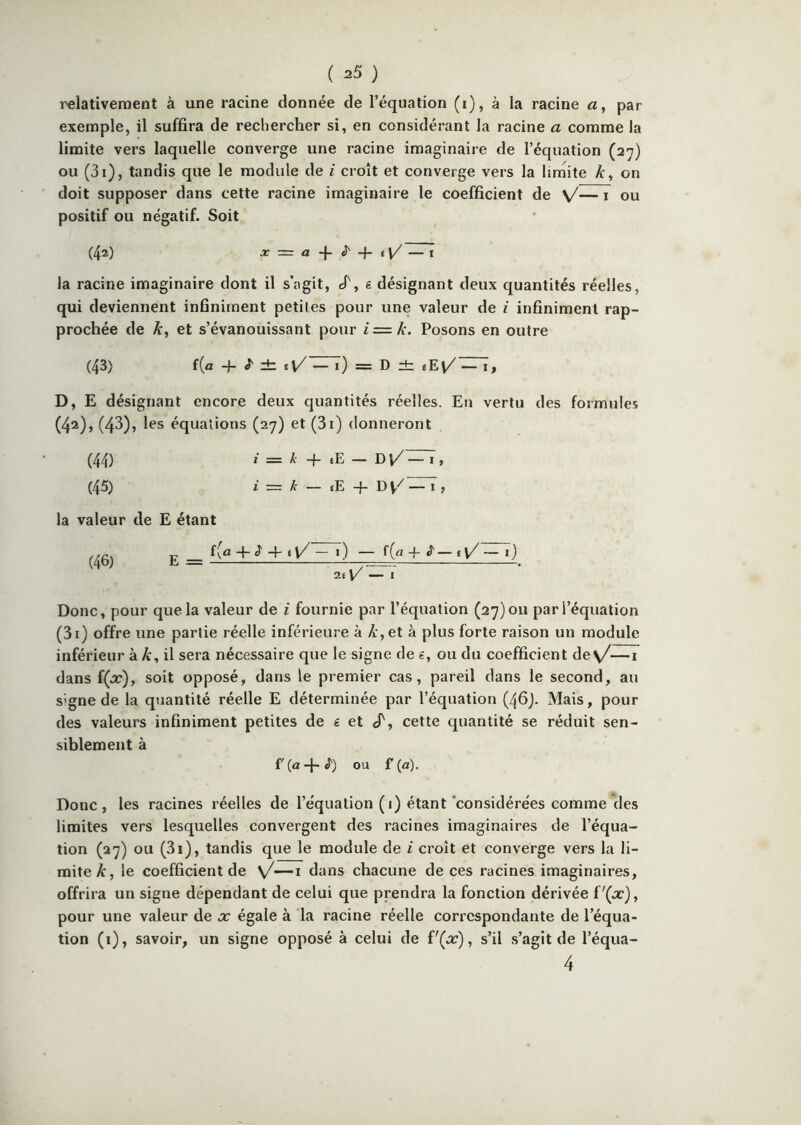 ( ^5 ) i^lativeraent à une racine donnée de l’équation (i), à la racine a, par exemple, il suffira de rechercher si, en considérant la racine a comme la limite vers laquelle converge une racine imaginaire de l’équation (27) ou (3i), tandis que le module de i croît et converge vers la limite A:, on doit supposer dans cette racine imaginaire le coefficient de sJ— i ou positif ou négatif. Soit (4») X = a ê- + i\/ — I la racine imaginaire dont il s’agit, cf, g désignant deux quantités réelles, qui deviennent infiniment petites pour une valeur de i infiniment rap- prochée de et s’évanouissant pour i=k. Posons en outre (43) f(a q- J' db = D dr eEv/^, D, E désignant encore deux quantités réelles. En vertu des formules (42), (43), les équations (27) et (3i) donneront (44) / = A- q- eE - DV/—1, (45) i z= k — tE -f- D — I , la valeur de E étant (46) î\£i -p ^ -4 6 — 1 ) — f (rt J' — ( y/ I ) 26 — I Donc, pour que la valeur de i fournie par l’équation (27)011 par l’équation (3i) offre une partie réelle inférieure à A , et à plus forte raison un module inférieur à A, il sera nécessaire que le signe de g, ou du coefficient de\/—i dans {(x)f soit opposé, dans le premier cas, pareil dans le second, au signe de la quantité réelle E déterminée par l’équation (46)- Mais, pour des valeurs infiniment petites de g et «T, cette quantité se réduit sen- siblement à f (a -1- <^) ou f (a). Donc, les racines réelles de l’équation (i) étant‘considérées comme des limites vers lesquelles convergent des racines imaginaires de l’équa- tion (27) ou (3i), tandis que le module de i croît et converge vers la li- mite A, le coefficient de \/—i dans chacune de ces racines imaginaires, offrira un signe dépendant de celui que prendra la fonction dérivée pour une valeur de x égale à la racine réelle correspondante de l’équa- tion (i), savoir, un signe opposé à celui de f'(j^), s’il s’agit de l’équa- 4