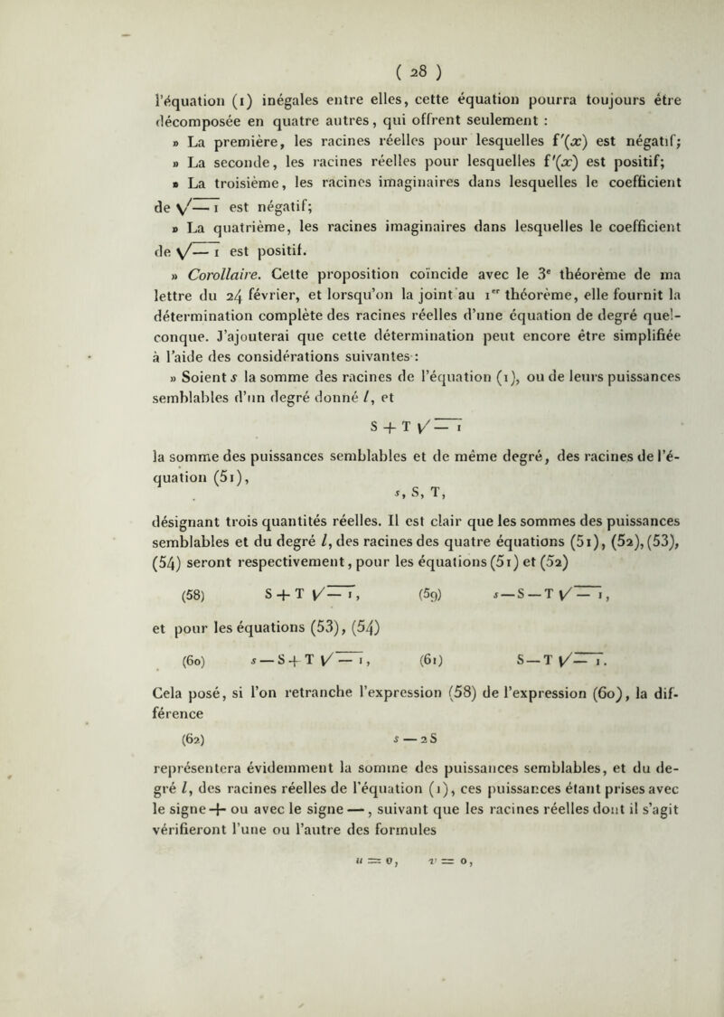 ( ^8 ) l’équation (i) inégales entre elles, cette équation pourra toujours être décomposée en quatre autres, qui offrent seulement : » La première, les racines réelles pour lesquelles i'{x) est négatif; » La seconde, les racines réelles pour lesquelles V{x) est positif; » La troisième, les racines imaginaires dans lesquelles le coefficient de V'—I «“St négatif; » La quatrième, les racines imaginaires dans lesquelles le coefficient de s/— I est positif. » Corollaire, Cette proposition coïncide avec le 3® théorème de ma lettre du 24 février, et lorsqu’on la joint’au i théorème, elle fournit la détermination complète des racines réelles d’une équation de degré quel- conque. J’ajouterai que cette détermination peut encore être simplifiée à l’aide des considérations suivantes : » Soient s la somme des racines de l’équation (i), ou de leurs puissances semblables d’un degré donné /, et S -j- T la somme des puissances semblables et de même degré, des racines de l’é- quation (5i), ^,S, T, désignant trois quantités réelles. Il est clair que les sommes des puissances semblables et du degré /, des racines des quatre équations (5i), (52), (53), (54) seront respectivement, pour les équations(5i) et (Sa) (58) S + T{/~, (59) s — S — T\/~, et pour les équations (53), (54) (60) J —S4Tl/^, (Ô!) S —TV/^^. Gela posé, si l’on retranche l’expression (58) de l’expression (60), la dif- férence (62) s 2 s représentera évidemment la somme des puissances semblables, et du <le- gré Z, des racines réelles de l’équation (1), ces puissances étant prises avec le signe + ou avec le signe —, suivant que les racines réelles dont il s’agit vérifieront l’une ou l’autre des formules