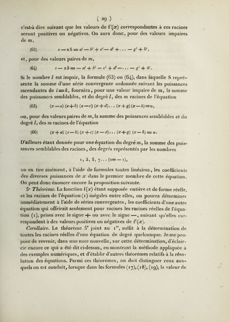 c’est-à dire suivant que les valeurs de correspondantes à ces racines seront positives ou négatives. On aura donc, pour des valeurs impaires de m, (63) s — 2S = a‘ — -f- c‘ — d‘ + ... — + A', et, pour des valeurs paires de m, (64) s — 28 = — a} -{■ — • • • — ~h Si le nombre l est impair, la formule (63) ou (64), dans laquelle S repré- sente la somme d’une série convergente ordonnée suivant les puissances ascendantes de i = k^ fournira, pour une valeur impaire de m, la somme des puissances semblables, et du degré /, des m racines de l’équation (65) (x—<7) (x-f ^») (j:—c) (ar + rf)... (r-f-^)(x—A)==o, OU, pour des valeurs paires de /n, la somme des puissances semblables et du degré Z, des m racines de l’équation (66) (x-{-a) (x—b) (x-f-f) (x — d).., (x-f-g-) (x— h) = o. D’ailleurs étant donnée pour une équation du degré/w, la somme des puis- sances semblables des racines, des degrés représentés par les nombres 1, 3, 5, 7... (2m —i), on en tire aisément, à l’aide de formules toutes linéaires, les coefficients des diverses puissances de x dans le premier membre de cette équation. On peut donc énoncer encore la proposition suivante. 5® Théorème. La fonction f(a-) étant supposée entière et de forme réelle, et les racines de l’équation (i) inégales entre elles, on pourra déterminer immédiatement à l’aide de séries convergentes, les coefficients d’une autre équation qui offrirait seulement pour racines les racines réelles de l’équa- tion (i), prises avec le signe-f- ou avec le signe—, suivant qu’elles cor- respondent à des valeurs positives ou négatives de Corollaire. Le théorème 5' joint au i, suffit à la détermination de toutes les racines réelles d’une équation de degré quelconque. Je me pro- pose de revenir, dans une note nouvelle, sur cette détermination, d’éclair- cir encore ce qui a été dit ci-dessus, en montrant la méthode appliquée à des exemples numériques, et d’établir d’autres théorèmes relatifs à la réso- lution des équations. Parmi ces théorèmes, on doit distinguer ceux aux- quels on est conduit, lorsque dans les formules (17), (18), (19), la valeur de