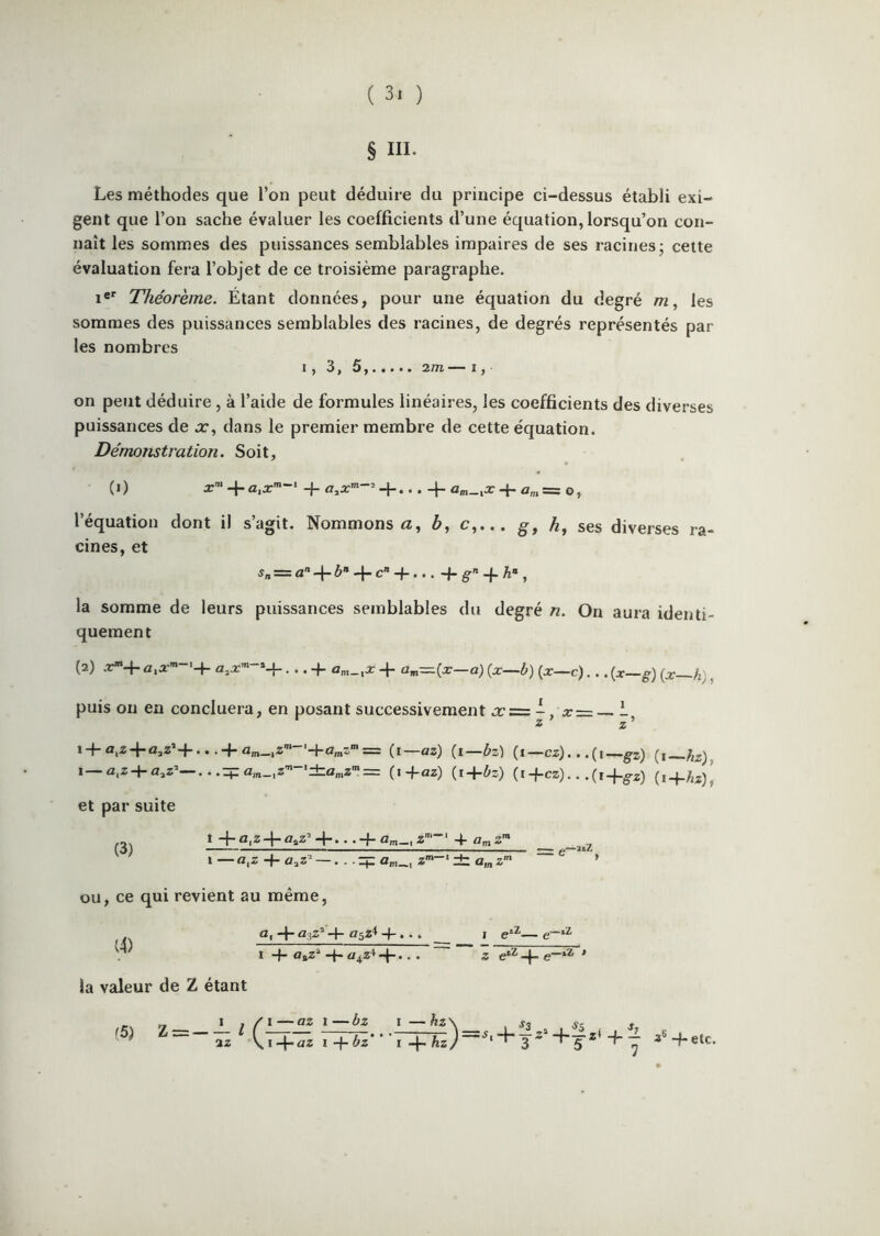 § III. Les méthodes que l’on peut déduire du principe ci-dessus établi exi- gent que l’on sache évaluer les coefficients d’une équation, lorsqu’on con- naît les sommes des puissances semblables impaires de ses racines; cette évaluation fera l’objet de ce troisième paragraphe. 1®*^ Théorème. Étant données, pour une équation du degré m, les sommes des puissances semblables des racines, de degrés représentés par les nombres 1, 3, 5, 2/n— I, on peut déduire, à l’aide de formules linéaires, les coefficients des diverses puissances de a:, dans le premier membre de cette équation. Démonstration. Soit, (i) x’ . . 4- û„,î=: O, l’équation dont il s’agit. Nommons <2, c,... ses diverses ra- cines, et ^„ = a-I-ô» 4-c»-f... + g--j. , la somme de leurs puissances semblables du degré n. On aura identi- quement (2) .T4*aiÆ’’ a^x'^ *4“ • • • 4-a„,_,2r 4“ aiit=(-3^——c)...(x—g){x h), puis on en concluera, en posant successivement jc=: -, x = i, 2 Z 14-n,z4-a,z’4-.. .4-(i—az) (i—bz) (i—cz). . .(i—gj) 1—a.z-|-a,z’—(i+az) (i+Oz) (i4-cz)...(i4-^-2) et par suite (3) 1 -f a,z4-naZ^4-...4-Q;n_,z'~‘‘ 4 \ — o.z -f a,z’ —. . . q; Z*-* it a,„ z ou, ce qui revient au même, (4) a, -f n3Z*4- 05^^ 4-. •. ï 4* n^z* -q* 4 •. • la valeur de Z étant Z 4“ ’ (5) _ I , / i—az 1—bz I —hz\ . St st s ^~~~Tz^ 4-Az)—+ + 7 3'’'4-etc. — hz