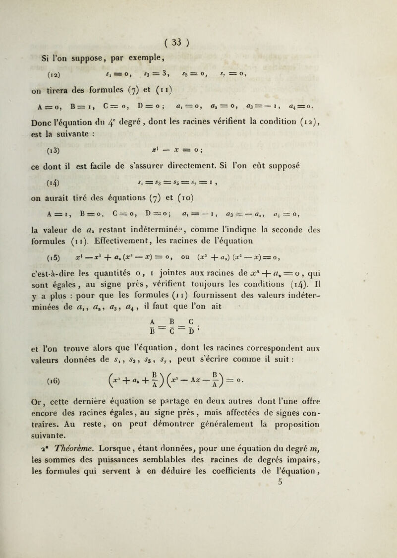 Si l’on suppose, par exemple, (12) «1=0, «3 = 3, «5 = 0, T, =0, on tirera des formules (7) et (ii) A = o, B=i, C=o, D = o; a, =0, a, = 0, 03 = —!, 04 = 0. Donc l’équation du 4” degré, dont les racines vérifient la condition (12), est la suivante : (13) — X = O ; ce dont il est facile de s’assurer directement. Si l’on eût supposé (i^) «1 — «3 —— «5 — «7 — I , on aurait tiré des équations (7) et (10) A = i, B=o, C = o, Dmo; a, = — 1, 03=—a,, «4 = 0, la valeur de restant indéterminée, comme l’indique la seconde des formules (11). Effectivement, les racines de l’équation (15) —x^-{-a,(x’‘—x) = O, ou (x* q-a,) (x®—x) = o, c’est-à-dire les quantités o, i jointes aux racines dea:* + rt, = 0, qui sont égales, au signe près, vérifient toujours les conditions (i4)- H y a plus : pour que les formules (11) fournissent des valeurs indéter- minées de a, y Æ», <^3, , il faut que l’on ait A __ B _ C B ^ C ~ D ’ et l’on trouve alors que l’équation, dont les racines correspondent aux valeurs données de s,, S3, Sÿ, , peut s'écrire comme il suit : (16) + -f Ax —O. Or, cette dernière équation se partage en deux autres dont l’une offre encore des racines égales, au signe près, mais affectées de signes con- traires. Au reste, on peut démontrer généralement la proposition suivante. a* Théorème. Lorsque, étant données, pour une équation du degré m, les sommes des puissances semblables des racines de degrés impairs, les formules qui servent à en déduire les coefficients de l’équation, 5